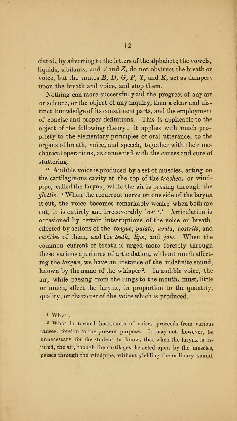 ciated, by adverting to the letters of the alphabet; the vowels, liquids, sibilants, and FandZ, do not obstruct the breath or voice, but the mutes B, D, G, P, T, and K, act as dampers upon the breath and voice, and stop them. Nothing can more successfully aid the progress of any art or science, or the object of any inquiry, than a clear and dis- tinct knowledge of its constituent parts, and the employment of concise and proper definitions. This is applicable to the object of the following theory; it applies with much pro- priety to the elementary principles of oral utterance, to the organs of breath, voice, and speech, together with their me- chanical operations, as connected with the causes and cure of stuttering.  Audible voice is produced by a set of muscles, acting on the cartilaginous cavity at the top of the trachea, or wind- pipe, called the larynx, while the air is passing through the glottis. ' When the recurrent nerve on one side of the larynx is cut, the voice becomes remarkably weak; when both are cut, it is entirely and irrecoverably lost ^' Articulation is occasioned by certain interruptions of the voice or breath, effected by actions of the tongue, palate, uvula, nostrils, and cavities of them, and the teeth, lips, and jaw. When the common current of breath is urged more forcibly through these various apertures of articulation, without much affect- ing the larynx, we have an instance of the indefinite sound, known by the name of the whisper ^. In audible voice, the air, while passing from the lungs to the mouth, must, little or much, affect the larynx, in proportion to the quantity, quality, or character of the voice which is produced. 1 Whytt. 2 What is termed hoarseness of voice, proceeds from various causes, foreign to the present purpose. It may not, however, be unnecessary for the student to know, that when the larynx is in- jured, the air, though the cartilages be acted upon by the muscles, passes through the windpipe, without yielding the ordinary sound.