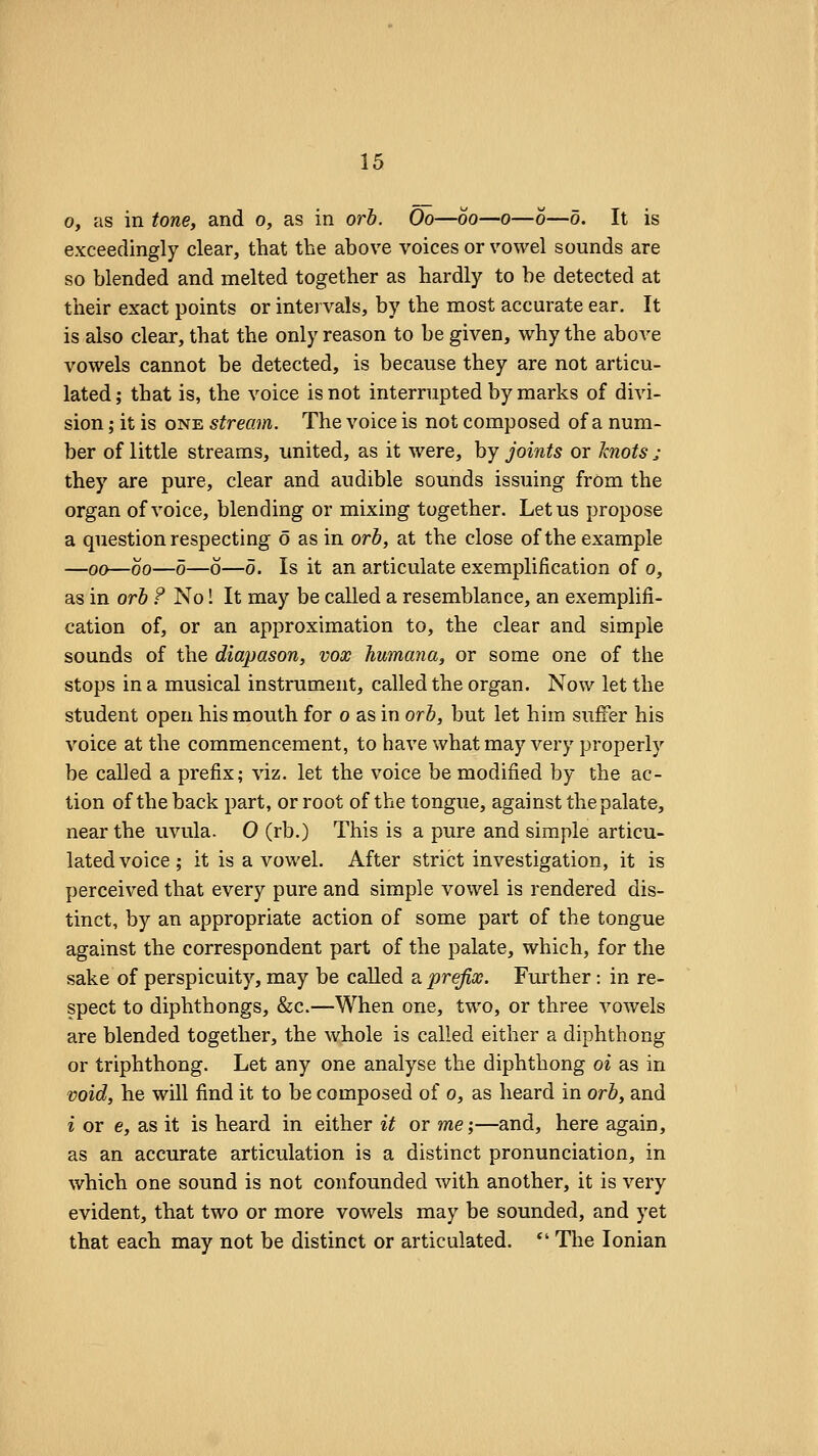 0, as in tone, and o, as in orb. Oo—60—o—0—5. It is exceedingly clear, that the above voices or vowel sounds are so blended and melted together as hardly to be detected at their exact points or intervals, by the most accurate ear. It is also clear, that the only reason to be given, why the above vowels cannot be detected, is because they are not articu- lated; that is, the voice is not interrupted by marks of divi- sion ; it is ONE stream. The voice is not composed of a num- ber of little streams, united, as it were, by joints or knots j they are pure, clear and audible sounds issuing frOm the organ of voice, blending or mixing together. Let us propose a question respecting 6 as in orb, at the close of the example —00—00—0—o—0. Is it an articulate exemplification of 0, as in orb ? No! It may be called a resemblance, an exemplifi- cation of, or an approximation to, the clear and simple sounds of the diapason, vox humana, or some one of the stops in a musical instrument, called the organ. Now let the student open his mouth for 0 as in orb, but let him suffer his voice at the commencement, to have what may very properly be called a prefix; viz. let the voice be modified by the ac- tion of the back part, or root of the tongue, against the palate, near the uvula. 0 (rb.) This is a pure and simple articu- lated voice; it is a vowel. After strict investigation, it is perceived that every pure and simple vowel is rendered dis- tinct, by an appropriate action of some part of the tongue against the correspondent part of the palate, which, for the sake of perspicuity, may be called r prefix. Further: in re- spect to diphthongs, &c.—When one, two, or three vowels are blended together, the whole is called either a diphthong or triphthong. Let any one analyse the diphthong oi as in void, he will find it to be composed of 0, as heard in orb, and i or e, as it is heard in either it or me;—and, here again, as an accurate articulation is a distinct pronunciation, in which one sound is not confounded with another, it is very evident, that two or more vowels may be sounded, and yet that each may not be distinct or articulated. *' The Ionian