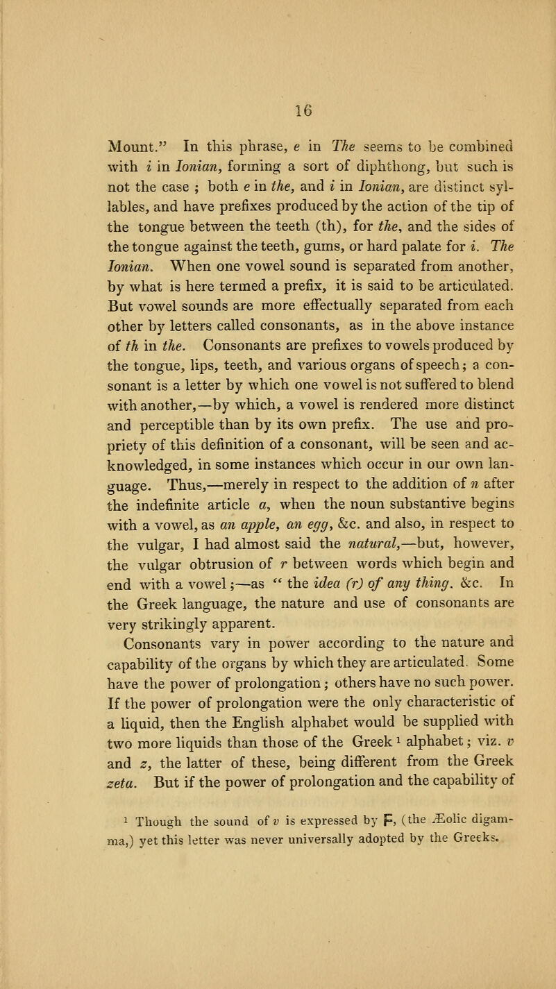 Mount. In this phrase, e in The seems to be combined with i in Ionian, forming a sort of diphtliong, but such is not the case ; both e in the, and i in Ionian, are distinct syl- lables, and have prefixes produced by the action of the tip of the tongue between the teeth (th), for the, and the sides of the tongue against the teeth, gums, or hard palate for i. The Ionian. When one vowel sound is separated from another, by what is here termed a prefix, it is said to be articulated. But vowel sounds are more effectually separated from each other by letters caUed consonants, as in the above instance of th in the. Consonants are prefixes to vowels produced by the tongue, lips, teeth, and various organs of speech; a con- sonant is a letter by which one vowel is not suffered to blend with another,—by which, a vowel is rendered more distinct and perceptible than by its own prefix. The use and pro- priety of this definition of a consonant, will be seen and ac- knowledged, in some instances which occur in our own lan- guage. Thus,—merely in respect to the addition of n after the indefinite article a, when the noun substantive begins with a vowel, as an apple, an egg, Sic. and also, in respect to the vulgar, I had almost said the natural,—but, however, the vulgar obtrusion of r between words which begin and end with a vowel;—as  the idea (r) of any thing. &c. In the Greek language, the nature and use of consonants are very strikingly apparent. Consonants vary in power according to the nature and capability of the organs by which they are articulated. Some have the power of prolongation; others have no such power. If the power of prolongation were the only characteristic of a liquid, then the English alphabet would be supplied with two more liquids than those of the Greek ^ alphabet; viz. ?? and z, the latter of these, being different from the Greek zeta. But if the power of prolongation and the capability of 1 Though the sound of v is expressed by F, (the .^olic digam- ma,) yet this letter was never universally adopted by the Greeks.