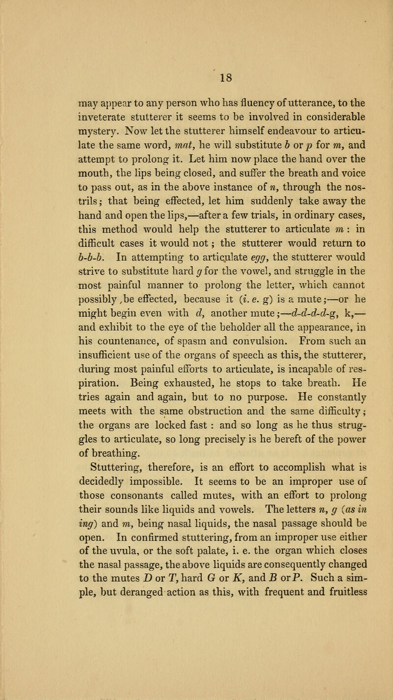 may appear to any person who has fluency of utterance, to the inveterate stutterer it seems to be involved in considerable mystery. Now let the stutterer himself endeavour to articu- late the same word, mat, he v/ill substitute b or p for m, and attempt to prolong it. Let him now place the hand over the mouth, the lips being closed, and suffer the breath and voice to pass out, as in the above instance of n, through the nos- trils ; that being effected, let him suddenly take away the hand and open the lips,—after a few trials, in ordinary cases, this method would help the stutterer to articulate m : in difficult cases it would not; the stutterer would return to b-b-b. In attempting to articulate egg, the stutterer would strive to substitute hard g for the vowel, and struggle in the most painful manner to prolong the letter, which cannot possibly ,be effected, because it (i.e. g) is a mute;—or he might begin even with d, another mute;—d-d-d-d-g, k,— and exhibit to the eye of the beholder all the appearance, in his countenance, of spasm and convulsion. From such an insufficient use of the organs of speech as this, the stutterer, during most painful efforts to articulate, is incapable of res- piration. Being exhausted, he stops to take breath. He tries again and again, but to no purpose. He constantly meets with the same obstruction and the same difficulty; the organs are locked fast : and so long as he thus strug- gles to articulate, so long precisely is he bereft of the power of breathing. Stuttering, therefore, is an effort to accomplish what is decidedly impossible. It seems to be an improper use of those consonants called mutes, with an effort to prolong their sounds like liquids and vowels. The letters n, g (as in ing) and m, being nasal liquids, the nasal passage should be open. In confirmed stuttering, from an improper use either of the uvula, or the soft palate, i. e. the organ which closes the nasal passage, the above liquids are consequently changed to the mutes D or T, hard G or K, and B or P. Such a sim- ple, but deranged action as this, with frequent and fruitless