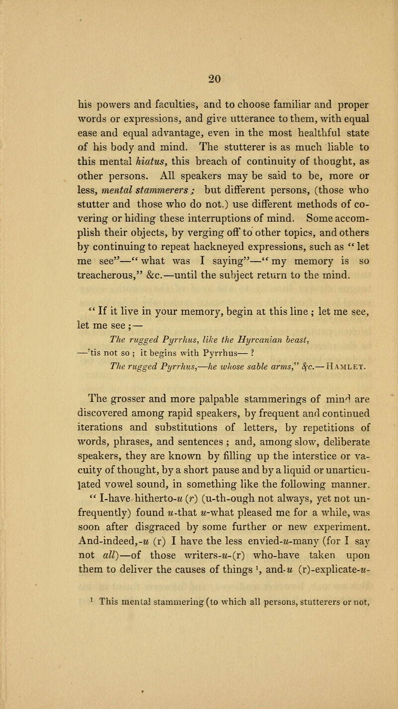 his powers and faculties, and to choose familiar and proper words or expressions, and give utterance to them, with equal ease and equal advantage, even in the most healthful state of his body and mind. The stutterer is as much liable to this mental hiatus, this breach of continuity of thought, as other persons. All speakers may be said to be, more or less, mental stammerers j but different persons, (those who stutter and those who do not.) use different methods of co- vering or hiding these interruptions of mind. Some accom- plish their objects, by verging off to other topics, and others by continuing to repeat hackneyed expressions, such as  let me see—what was I saying—''my memory is so treacherous, &c.—until the subject return to the mind. *' If it live in your memory, begin at this line ; let me see, let me see ;— The rugged Pyrrhus, like the Hyrcanian beast, —'tis not so ; it begins with Pyrrhus— ? The rugged Pyrrhus,—he whose sable arms,' Sfc.— Hamlet. The grosser and more palpable stammerings of mind are discovered among rapid speakers, by frequent and continued iterations and substitutions of letters, by repetitions of words, phrases, and sentences ; and, among slow, deliberate speakers, they are known by filling up the interstice or va- cuity of thought, by a short pause and by a liquid or unarticu- lated vowel sound, in something like the following manner.  I-have hitherto-M (r) (u-th-ough not always, yet not un- frequently) found w-that w-what pleased me for a while, was soon after disgraced by some further or new experiment. And-indeed,-M (r) I have the less envied-M-many (for I say not all)—of those writers-M-(r) who-have taken upon them to deliver the causes of things ^ and-M (r)-explicate-w- ^ This mental stammering (to which all persons, stutterers or not,