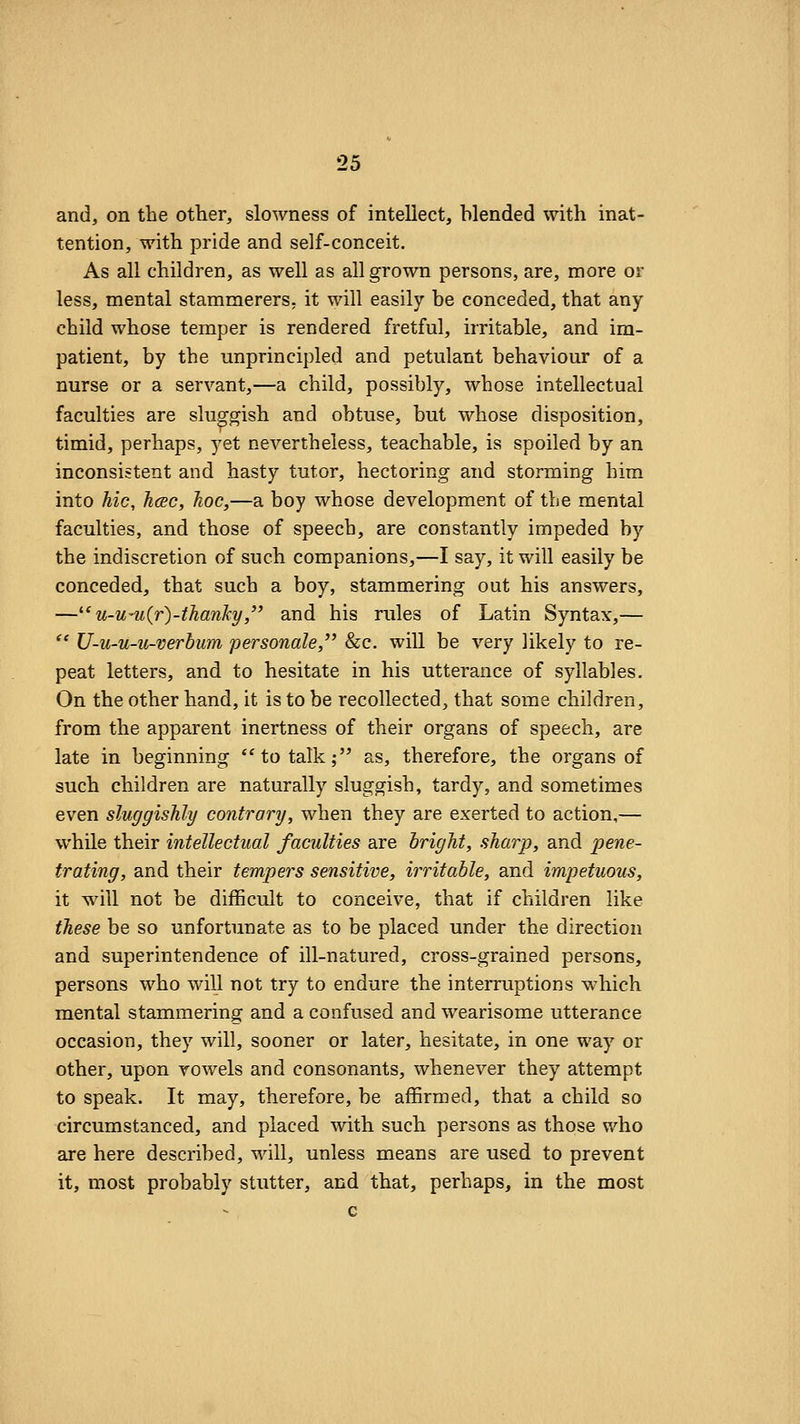 and, on the other, slowness of intellect, blended with inat- tention, with pride and self-conceit. As all children, as well as all grown persons, are, more or less, mental stammerers, it will easily be conceded, that any child whose temper is rendered fretful, irritable, and im- patient, by the unprincipled and petulant behaviour of a nurse or a servant,—a child, possibly, whose intellectual faculties are sluggish and obtuse, but whose disposition, timid, perhaps, yet nevertheless, teachable, is spoiled by an inconsistent and hasty tutor, hectoring and storming him into hie, hcec, hoc,—a boy whose development of the mental faculties, and those of speech, are constantly impeded by the indiscretion of such companions,—I say, it will easily be conceded, that such a boy, stammering out his answers, —^'u-u-u(r)-thanky, and his rules of Latin Syntax,— '' U-u-u-u-verbum personale, &c. will be very likely to re- peat letters, and to hesitate in his utterance of syllables. On the other hand, it is to be recollected, that some children, from the apparent inertness of their organs of speech, are late in beginning to talk; as, therefore, the organs of such children are naturally sluggish, tardy, and sometimes even sluggishly contrary, when they are exerted to action,— while their intellectual faculties are bright, sharp, and pene- trating, and their tempers sensitive, irritable, and impetuous, it wall not be difficult to conceive, that if children like these be so unfortunate as to be placed under the direction and superintendence of ill-natured, cross-grained persons, persons who will not try to endure the interruptions which mental stammering and a confused and wearisome utterance occasion, they will, sooner or later, hesitate, in one way or other, upon vowels and consonants, whenever they attempt to speak. It may, therefore, be affirmed, that a child so circumstanced, and placed with such persons as those who are here described, will, unless means are used to prevent it, most probably stutter, and that, perhaps, in the most