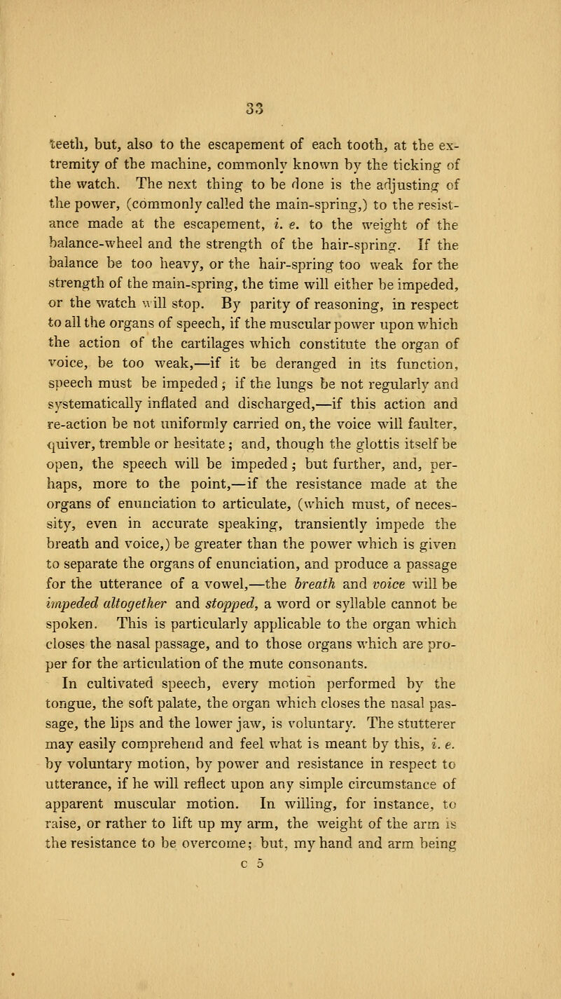 ■teeth, but, also to the escapement of each tooth, at the ex- tremity of the machine, commonly known by the ticking of the watch. The next thing to be done is the adjusting of the power, (commonly called the main-spring,) to the resist- ance made at the escapement, i. e. to the weight of the balance-wheel and the strength of the hair-spring. If the balance be too heavy, or the hair-spring too weak for the strength of the main-spring, the time will either be impeded, or the watch \\ ill stop. By parity of reasoning, in respect to all the organs of speech, if the muscular power upon which the action of the cartilages which constitute the organ of voice, be too weak,—if it be deranged in its function, speech must be impeded ; if the lungs be not regularly and systematically inflated and discharged,—if this action and re-action be not uniformly carried on, the voice will faulter, quiver, tremble or hesitate; and, though the glottis itself be open, the speech will be impeded; but further, and, per- haps, more to the point,—if the resistance made at the organs of enunciation to articulate, (which must, of neces- sity, even in accurate speaking, transiently impede the breath and voice,) be greater than the power which is given to separate the organs of enunciation, and produce a passage for the utterance of a vowel,—the breath and voice will be impeded altogether and stopped, a word or syllable cannot be spoken. This is particularly applicable to the organ which closes the nasal passage, and to those organs which are pro- per for the articulation of the mute consonants. In cultivated speech, every motion performed by the tongue, the soft palate, the organ which closes the nasal pas- sage, the lips and the lower jaw, is voluntary. The stutterer may easily comprehend and feel what is meant by this, i. e. by voluntary motion, by power and resistance in respect to utterance, if he will reflect upon any simple circumstance of apparent muscular motion. In willing, for instance, to raise, or rather to lift up my arm, the weight of the arm is the resistance to be overcome; but, my hand and arm being
