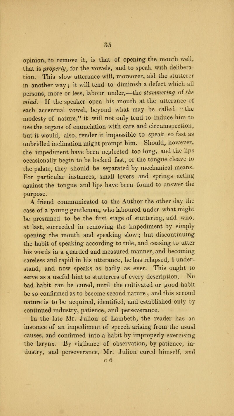 opinion, to remove it, is that of opening the mouth well, that is properly, for the vowels, and to speak with dehbera- tion. This slow utterance will, moreover, aid the stutterer in another way; it will tend to diminish a defect which ail persons, more or less, labour under,—the stammering of the mind. If the speaker open his mouth at the utterance of each accentual vowel, beyond what may be called the modesty of nature/' it will not only tend to induce him to use the organs of enunciation with care and circumspection, but it would, also, render it impossible to speak so fast as unbridled inclination might prompt him. Should, however, the impediment have been neglected too long, and the lips occasionally begin to be locked fast, or the tongue cleave to the palate, they should be separated by mechanical means. For particular instances, small levers and springs acting against the tongue and lips have been found to answer the purpose. A friend communicated to the Author the other day the case of a young gentleman, who laboured under what might be presumed to be the first stage of stuttering, and who, at last, succeeded in removing the impediment by simply opening the mouth and speaking slow; but discontinuing the habit of speaking according to rule, and ceasing to utter his words in a guarded and measured manner, and becoming careless and rapid in his utterance, he has relapsed, I under- stand, and now speaks as badly as ever. This ought to serve as a useful hint to stutterers of every description. No bad habit can be cured, until the cultivated or good habit be so confirmed as to become second nature ; and this second nature is to be acquired, identified, and established only by continued industry, patience, and perseverance. In the late Mr. Julion of Lambeth, the reader has an instance of an impediment of speech arising from the usual causes, and confirmed into a habit by improperly exercising the larynx. By vigilance of observation, by patience, in- dustry', and perseverance, Mr. Julion cured himself, and c6