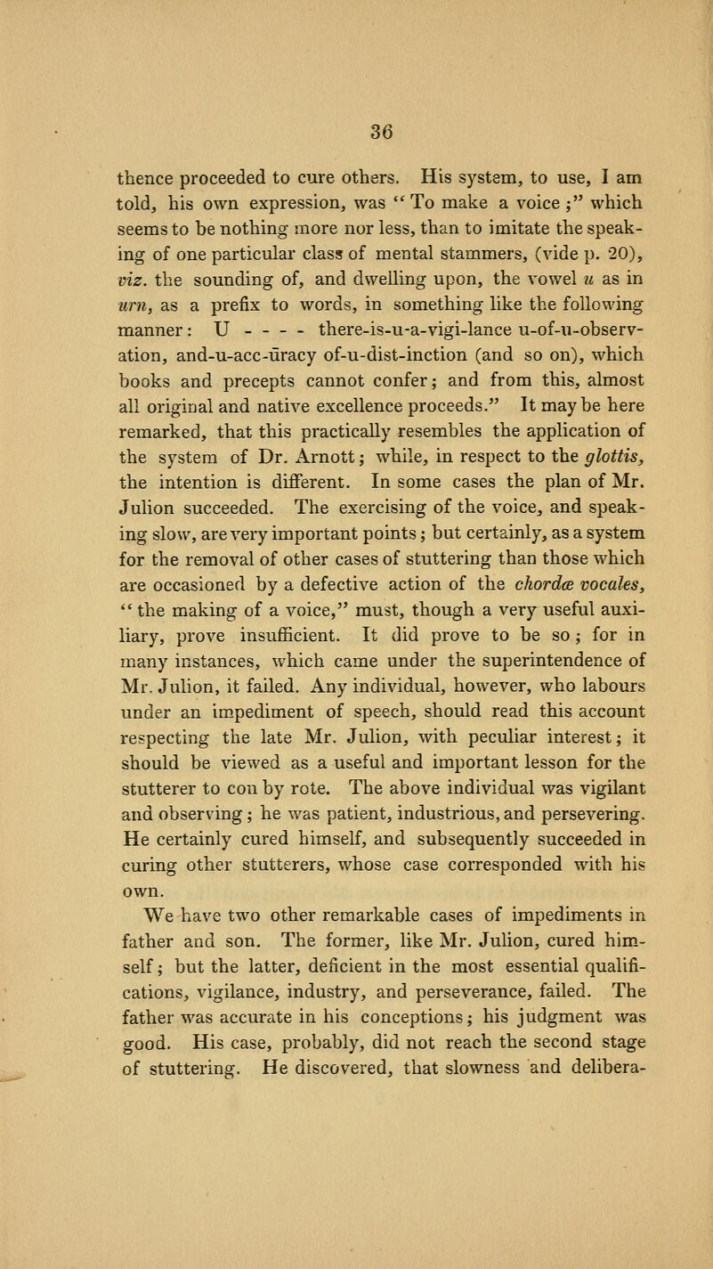 thence proceeded to cure others. His system, to use, I am told, his own expression, was ''To make a voice ; which seems to be nothing more nor less, than to imitate the speak- ing of one particular class of mental stammers, (vide p. 20), viz. the sounding of, and dwelling upon, the vowel u as in urn, as a prefix to words, in something like the following manner: U there-is-u-a-vigi-lance u-of-u-observ- ation, and-u-acc-uracy of-u-dist-inction (and so on), which books and precepts cannot confer; and from this, almost all original and native excellence proceeds. It maybe here remarked, that this practically resembles the application of the system of Dr. Arnott; while, in respect to the glottis, the intention is different. In some cases the plan of Mr. JuUon succeeded. The exercising of the voice, and speak- ing slow, are very important points; but certainly, as a system for the removal of other cases of stuttering than those which are occasioned by a defective action of the chordce vocales,  the making of a voice, must, though a very useful auxi- liary, prove insufficient. It did prove to be so; for in many instances, which came under the superintendence of Mr. Julion, it failed. Any individual, however, who labours under an im.pediment of speech, should read this account respecting the late Mr. Julion, with peculiar interest; it should be viewed as a useful and important lesson for the stutterer to con by rote. The above individual was vigilant and observing; he was patient, industrious, and persevering. He certainly cured himself, and subsequently succeeded in curing other stutterers, whose case corresponded with his own. We have two other remarkable cases of impediments in father and son. The former, like Mr. Julion, cured him- self ; but the latter, deficient in the most essential qualifi- cations, vigilance, industry, and perseverance, failed. The father was accurate in his conceptions; his judgment was good. His case, probably, did not reach the second stage of stuttering. He discovered, that slowness and delibera-