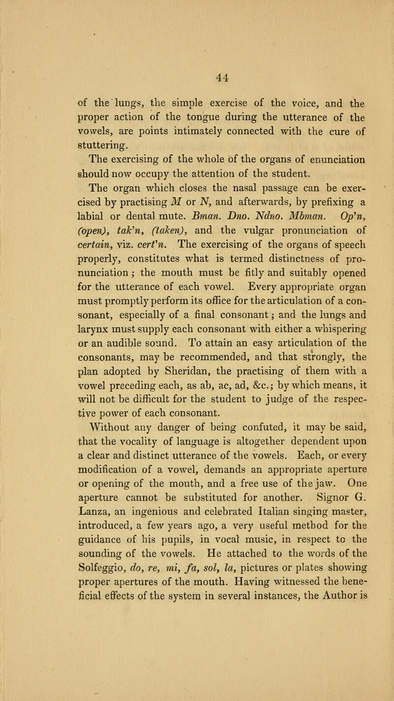 of the lungs, the simple exercise of the voice, and the proper action of the tongue during the utterance of the vowels, are points intimately connected vfith the cure of stuttering. The exercising of the whole of the organs of enunciation should now occupy the attention of the student. The organ which closes the nasal passage can be exer- cised by practising M or N, and afterwards, by prefixing a labial or dental mute. Bman. Dno. Ndno. Mbman. Op^n, (open), tak^n, (taken), and the vulgar pronunciation of certain, viz. cerfn. The exercising of the organs of speech properly, constitutes what is termed distinctness of pro- nunciation ; the mouth must be fitly and suitably opened for the utterance of each vowel. Every appropriate organ must promptly perform its office for the articulation of a con- sonant, especially of a final consonant,- and the lungs and larynx must supply each consonant with either a whispering or an audible sound. To attain an easy articulation of the consonants, may be recommended, and that stronglj^, the plan adopted by Sheridan, the practising of them with a vowel preceding each, as ab, ac, ad, &c.; by which means, it will not be difficult for the student to judge of the respec- tive power of each consonant. Without any danger of being confuted, it may be said, that the vocality of language is altogether dependent upon a clear and distinct utterance of the vowels. Each, or every modification of a vowel, demands an appropriate aperture or opening of the mouth, and a free use of the jaw. One aperture cannot be substituted for another. Signor G. Lanza, an ingenious and celebrated Italian singing master, introduced, a few years ago, a very useful method for the guidance of his pupils, in vocal music, in respect to the sounding of the vowels. He attached to the words of the Solfeggio, do, re, mi, fa, sol, la, pictures or plates showing proper apertures of the mouth. Having witnessed the bene- ficial effects of the system in several instances, the Author is