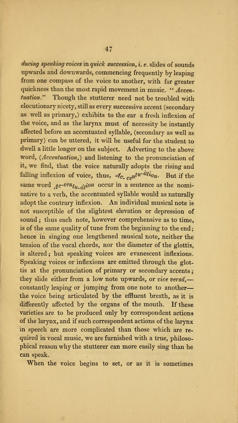 ducing speaking voices in quick succession, i. e. slides of sounds upwards and downwards, commencing frequently by leaping from one compass of the voice to another, with far greater quickness than the most rapid movement in music.  Accen- tuation. Though the stutterer need not be troubled with elocutionary nicety, still as every successive accent (secondary as well as primary,) exhibits to the ear a fresh inflexion of the voice, and as the larynx must of necessity be instantly afFected before an accentuated syllable, (secondary as well as primary) can be uttered, it will be useful for the student to dwell a little longer on the subject. Adverting to the above word, (Accentuation,) and listening to the pronunciation of it, we find, that the voice naturally adopts the rising and falling inflexion of voice, thus, -f<o^ ggW^^'^^W- But if the same word A(^~^^^tu.(^t^on occur in a sentence as the nomi- native to a verb, the accentuated syllable would as naturally adopt the contrary inflexion. An individual musical note is not susceptible of the slightest elevation or depression of sound ; thus each note, however comprehensive as to time, is of the same quality of tune from the beginning to the end; hence in singing one lengthened musical note, neither the tension of the vocal chords, nor the diameter of the glottis, is altered; but speaking voices are evanescent inflexions. Speaking voices or inflexions are emitted through the glot- tis at the pronunciation of primary or secondary accents; they slide either from a low note upwards, or vice versa,— constantly leaping or jumping from one note to another— the voice being articulated by the efiluent breath, as it is diflferently aflfected by the organs of the mouth. If these varieties are to be produced only by correspondent actions of the larynx, and if such correspondent actions of the larynx in speech are more complicated than those which are re- quired in vocal music, we are furnished with a true, philoso- phical reason why the stutterer can more easily sing than he can speak. When the voice begins to set, or as it is sometimes