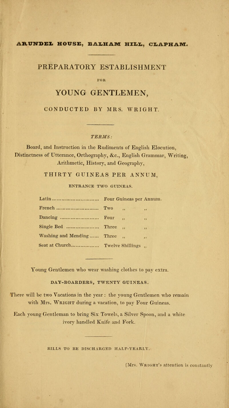 AltVN-DEI. HOUSE, BAX.HAM HIX.X., CX.APHil»C< PREPARATORY ESTABLISHMENT FOR YOUNG GENTLEMEN, CONDUCTED BY MRS. WRIGHT. TERMS: Board, and Instruction in the Rudiments of English Elocution, Distinctness of Utterance, Orthography, &c., English Grammar, Writing, Arithmetic, History, and Geography, THIRTY GUINEAS PER ANNUM, ENTRANCE TWO GUINEAS. Latin Four Guineas per Anmim. French Two „ Dancing Four „ ,, Single Bed Three ,, „ Washing and Mending Three ,, ,, Seat at Church Twelve Shillings ,, Young Gentlemen who wear washing clothes to pay extra. DAY-BOARDERS, TWENTY GUINEAS. There will be two Vacations in the year : the young Gentlemen who remain \\ith Mrs. Wright during a vacation, to pay Four Guineas. Each young Gentleman to bring Six Towels, a Silver Spoon, and a white ivory handled Knife and Fork. BILLS TO BE DISCHARGED HALF-YEARLY. [Mrs. Wright's attention is coiistantlv