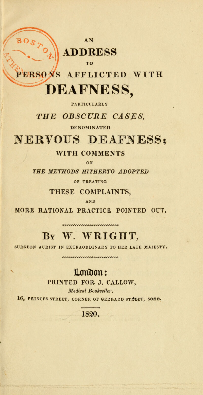 X ADDRESS y^, TO ^pteRftOWS AFFLICTED WITH DEAFNESS, PARTICULARLY THE OBSCURE CASES, DENOMINATED NERVOUS BEAFNESS5 WITH COMMENTS ON THE METHODS HITHERTO ADOPTED OF TREATING THESE COMPLAINTS, AND MORE RATIONAL PRACTICE POINTED OUT. By W. WRIGHT, SURGEON AURIST IN EXTRAORDINARY TO HER LATE MAJESTY. EonTron: PRINTED FOR J. CALLOW, Medical Bookseller, H>> PRINCES STREET, CORNER OF GERRARD ST#EET, SOHO. 1820.