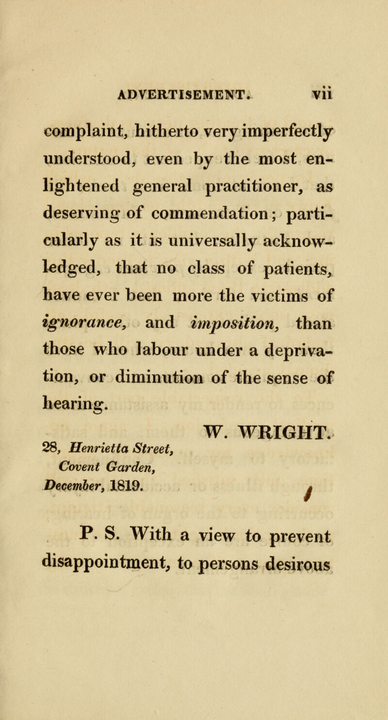 complaint, hitherto very imperfectly understood, even by the most en- lightened general practitioner, as deserving of commendation; parti- cularly as it is universally acknow- ledged, that no class of patients, have ever been more the victims of ignorance, and imposition, than those who labour under a depriva- tion, or diminution of the sense of hearing. W. WRIGHT. 28, Henrietta Street, Covent Garden, December, 1819. * P. S. With a view to prevent disappointment, to persons desirous