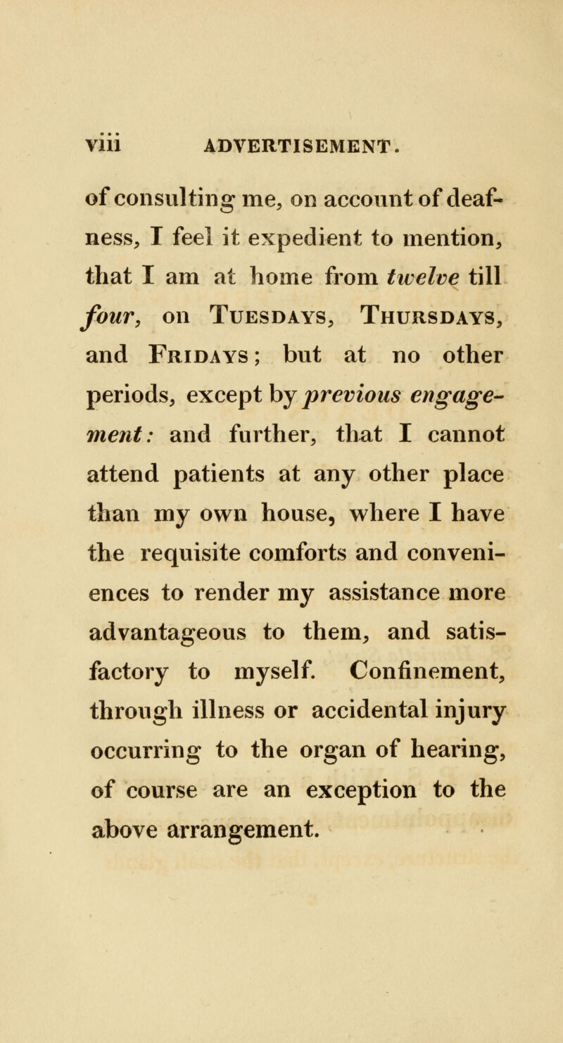 of consulting me, on account of deaf- ness, I feel it expedient to mention, that I am at home from twelve till four, on Tuesdays, Thursdays, and Fridays ; but at no other periods, except by previous engage- ment: and further, that I cannot attend patients at any other place than my own house, where I have the requisite comforts and conveni- ences to render my assistance more advantageous to them, and satis- factory to myself. Confinement, through illness or accidental injury occurring to the organ of hearing, of course are an exception to the above arrangement.