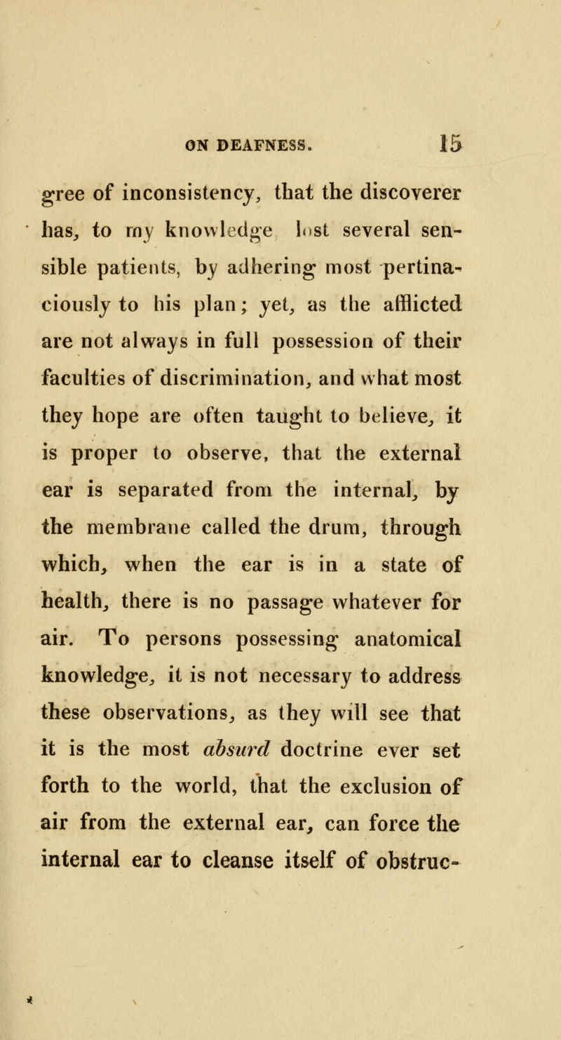 gree of inconsistency, that the discoverer has,, to my knowledge Inst several sen- sible patients, by adhering most pertina- ciously to his plan; yet, as the afflicted are not always in full possession of their faculties of discrimination, and what most they hope are often taught to believe, it is proper to observe, that the external ear is separated from the internal, by the membrane called the drum, through which, when the ear is in a state of health, there is no passage whatever for air. To persons possessing anatomical knowledge, it is not necessary to address these observations, as they will see that it is the most absurd doctrine ever set forth to the world, that the exclusion of air from the external ear, can force the internal ear to cleanse itself of obstruc-