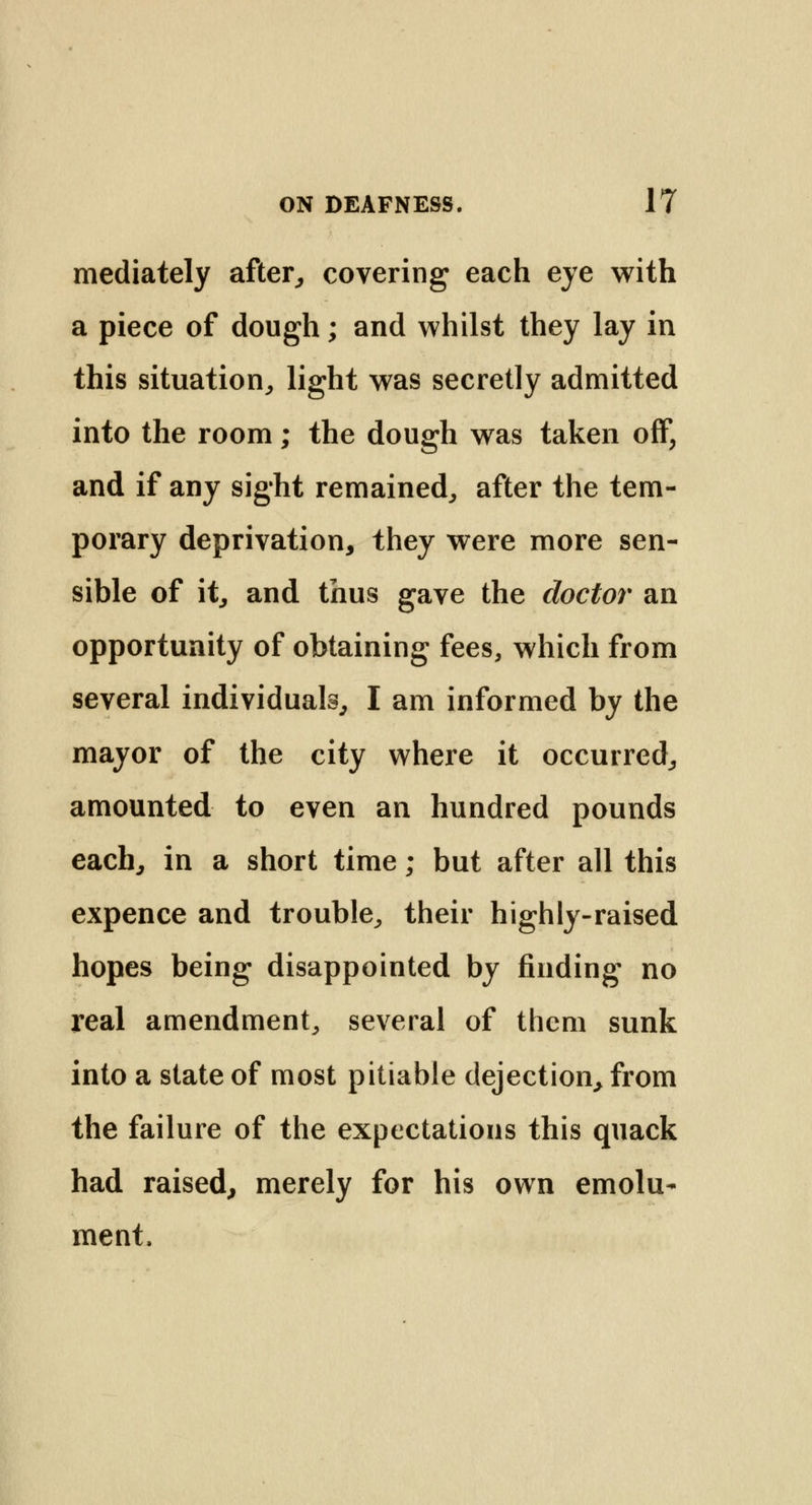 mediately after, covering each eye with a piece of dough; and whilst they lay in this situation,, light was secretly admitted into the room; the dough was taken off, and if any sight remained, after the tem- porary deprivation, they were more sen- sible of it, and thus gave the doctor an opportunity of obtaining fees, which from several individuals, I am informed by the mayor of the city where it occurred, amounted to even an hundred pounds each, in a short time; but after all this expence and trouble, their highly-raised hopes being disappointed by finding no real amendment, several of them sunk into a state of most pitiable dejection, from the failure of the expectations this quack had raised, merely for his own emolu- ment,