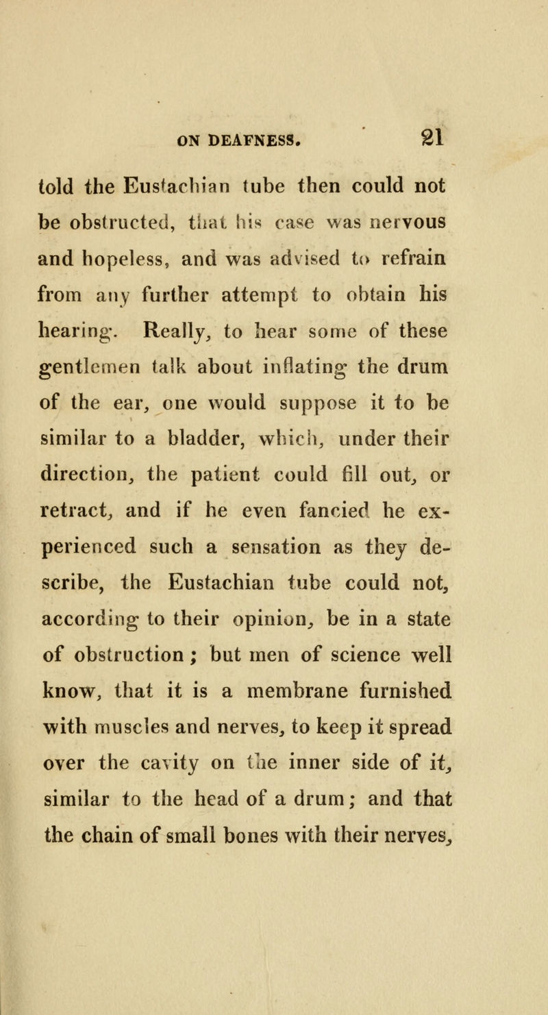 told the Eustachian tube then could not be obstructed, that his case was nervous and hopeless, and was advised to refrain from any further attempt to obtain his hearing. Really, to hear some of these gentlemen talk about inflating the drum of the ear, one would suppose it to be similar to a bladder, which, under their direction, the patient could fill out, or retract, and if he even fancied he ex- perienced such a sensation as they de- scribe, the Eustachian tube could not, according to their opinion, be in a state of obstruction; but men of science well know, that it is a membrane furnished with muscles and nerves, to keep it spread over the cavity on the inner side of it, similar to the head of a drum; and that the chain of small bones with their nerves,