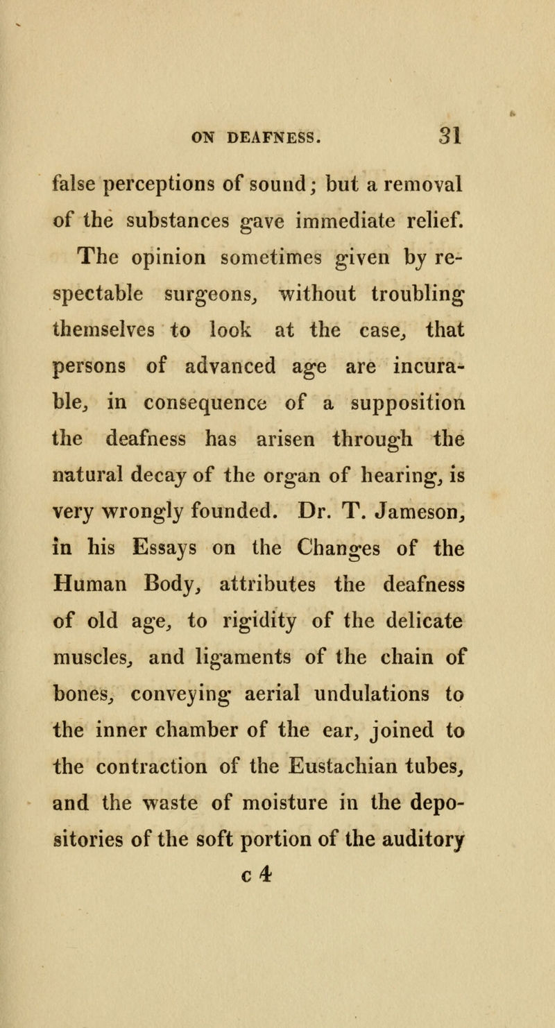 false perceptions of sound; but a removal of the substances gave immediate relief. The opinion sometimes given by re- spectable surgeons, without troubling themselves to look at the case, that persons of advanced age are incura- ble, in consequence of a supposition the deafness has arisen through the natural decay of the organ of hearing, is very wrongly founded. Dr. T. Jameson, in his Essays on the Changes of the Human Body, attributes the deafness of old age, to rigidity of the delicate muscles, and ligaments of the chain of bones, conveying aerial undulations to the inner chamber of the ear, joined to the contraction of the Eustachian tubes, and the waste of moisture in the depo- sitories of the soft portion of the auditory c 4