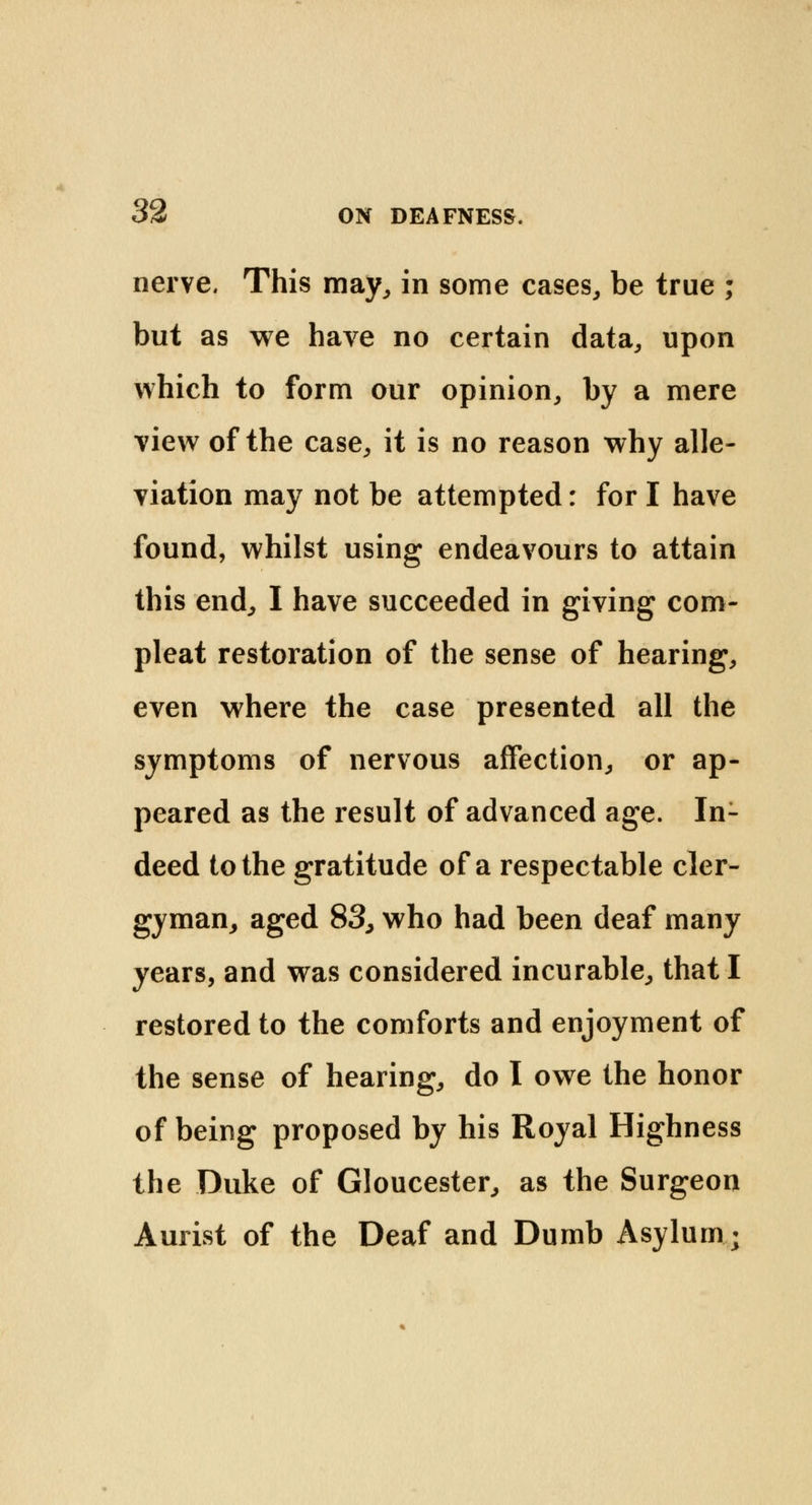 nerve. This may, in some cases, be true ; but as we have no certain data, upon which to form our opinion, by a mere view of the case, it is no reason why alle- viation may not be attempted: for I have found, whilst using endeavours to attain this end, I have succeeded in giving com- pleat restoration of the sense of hearing, even where the case presented all the symptoms of nervous affection, or ap- peared as the result of advanced age. In- deed to the gratitude of a respectable cler- gyman, aged 83, who had been deaf many years, and was considered incurable, that I restored to the comforts and enjoyment of the sense of hearing, do I owe the honor of being proposed by his Royal Highness the Duke of Gloucester, as the Surgeon Aurist of the Deaf and Dumb Asylum.;