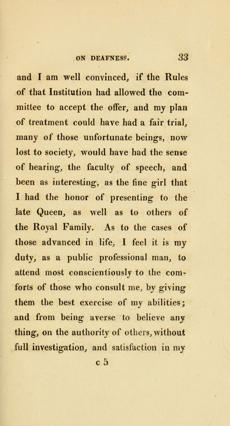 and I am well convinced, if the Rules of that Institution had allowed the com- mittee to accept the offer, and my plan of treatment could have had a fair trial, many of those unfortunate beings, now lost to society, would have had the sense of hearing, the faculty of speech, and been as interesting, as the fine girl that I had the honor of presenting to the late Queen, as well as to others of the Royal Family. As to the cases of those advanced in life, I feel it is my duty, as a public professional man, to attend most conscientiously to the com- forts of those who consult me, by giving them the best exercise of my abilities; and from being averse to believe any thing, on the authority of others, without full investigation, and satisfaction in my c 5