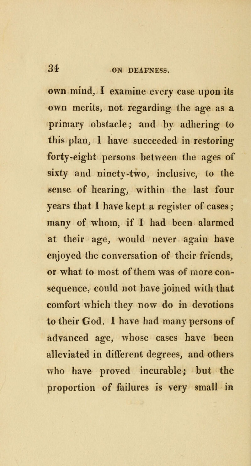 own mind, I examine every case upon its own merits, not regarding the age as a primary obstacle; and by adhering to this plan, 1 have succeeded in restoring forty-eight persons between the ages of sixty and ninety-two, inclusive, to the sense of hearing, within the last four years that I have kept a register of cases ; many of whom, if I had been alarmed at their age, would never again have enjoyed the conversation of their friends, or what to most of them was of more con- sequence, could not have joined with that comfort which they now do in devotions to their God. I have had many persons of advanced age, whose cases have been alleviated in different degrees, and others who have proved incurable; but the proportion of failures is very small in