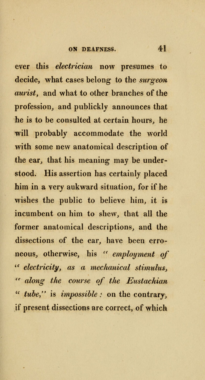 ever this electrician now presumes to decide, what cases belong to the surgeon aurist, and what to other branches of the profession, and publickly announces that he is to be consulted at certain hours, he will probably accommodate the world with some new anatomical description of the ear, that his meaning may be under- stood. His assertion has certainly placed him in a very aukward situation, for if he wishes the public to believe him, it is incumbent on him to shew, that all the former anatomical descriptions, and the dissections of the ear, have been erro- neous, otherwise, his  employment of  electricity y as a mechanical stimulus, cc along the course of the Eustachian u tube, is impossible: on the contrary, if present dissections are correct, of which