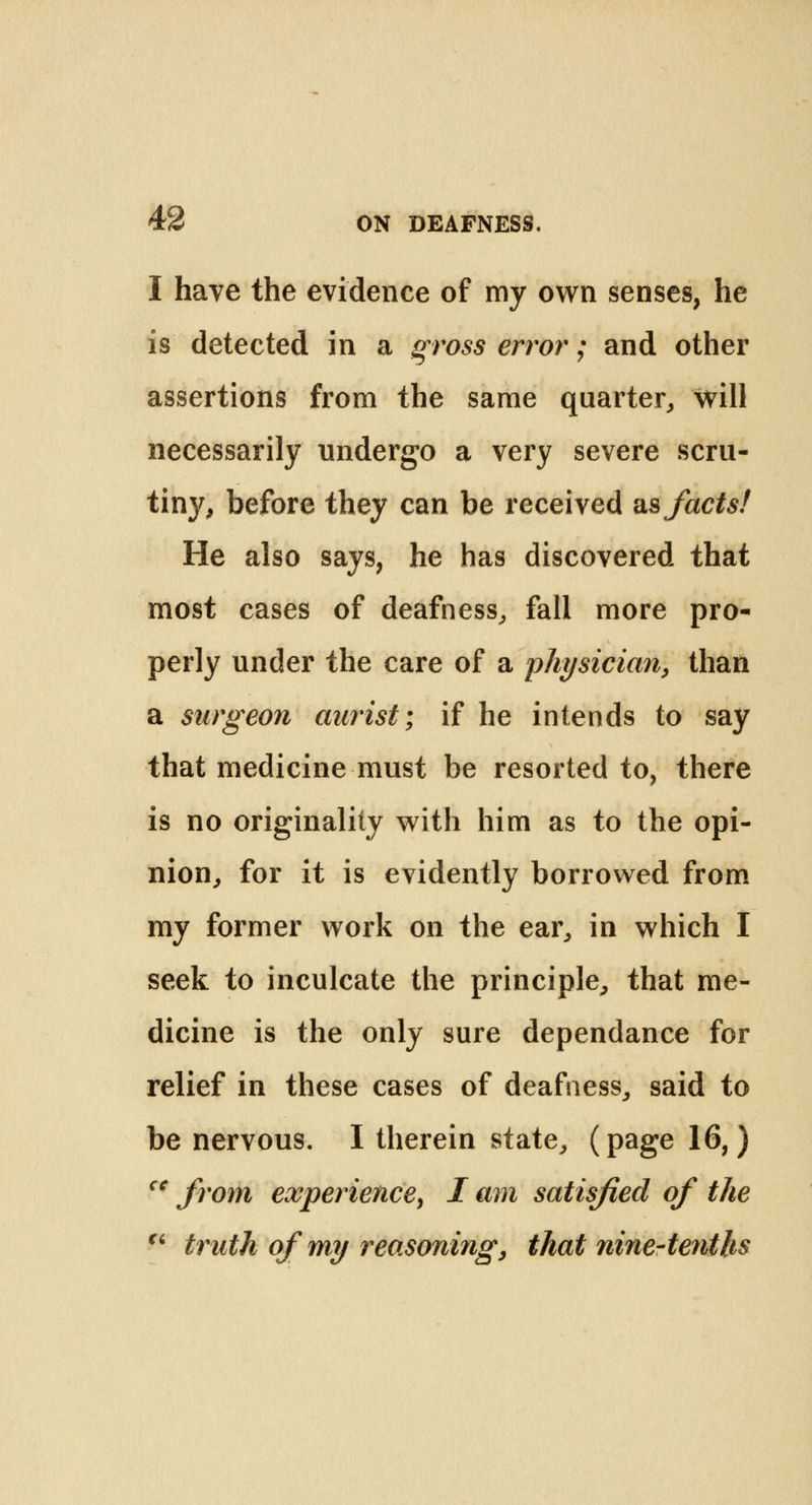 I have the evidence of my own senses, he is detected in a gross error; and other assertions from the same quarter,, will necessarily undergo a very severe scru- tiny, before they can be received as facts! He also says, he has discovered that most cases of deafness, fall more pro- perly under the care of a physician, than a surgeon aurist; if he intends to say that medicine must be resorted to, there is no originality with him as to the opi- nion, for it is evidently borrowed from my former work on the ear, in which I seek to inculcate the principle, that me- dicine is the only sure dependance for relief in these cases of deafness, said to be nervous. I therein state, (page 16,) cc from experience, I am satisfied of the  truth of my reasoning, that nine-tenths