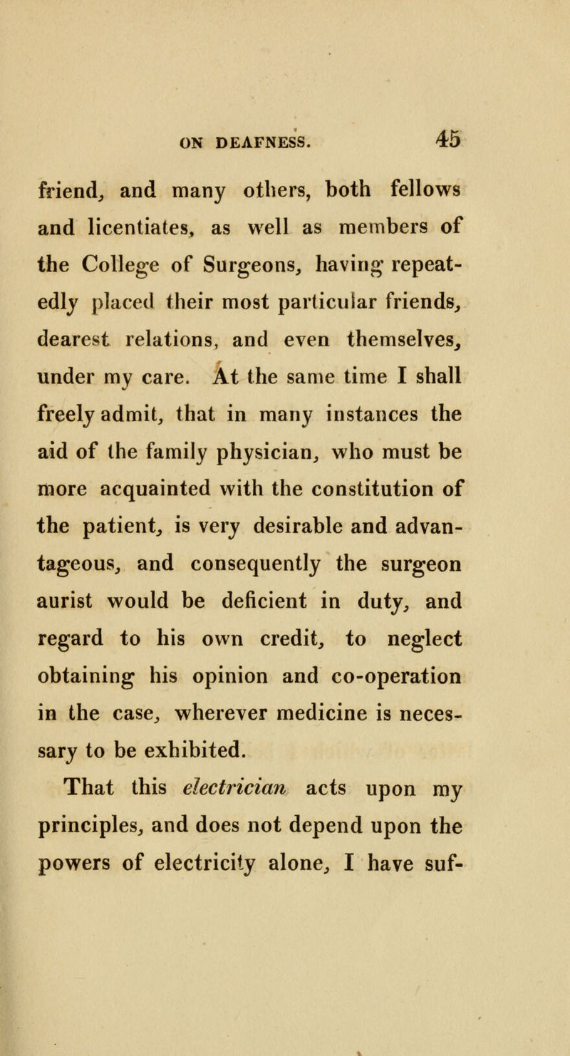 friend,, and many others, both fellows and licentiates, as well as members of the College of Surgeons, having repeat- edly placed their most particular friends, dearest relations, and even themselves, under my care. At the same time I shall freely admit, that in many instances the aid of the family physician, who must be more acquainted with the constitution of the patient, is very desirable and advan- tageous, and consequently the surgeon aurist would be deficient in duty, and regard to his own credit, to neglect obtaining his opinion and co-operation in the case, wherever medicine is neces- sary to be exhibited. That this electrician acts upon my principles, and does not depend upon the powers of electricity alone, I have suf-