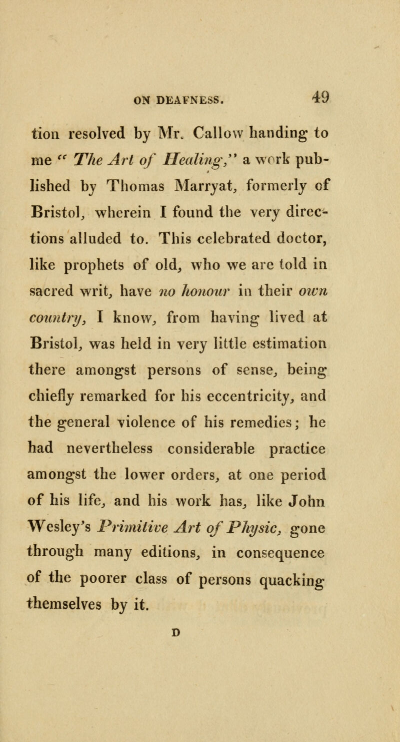 tion resolved by Mr. Callow handing to me u The Art of Healing  a work pub- lished by Thomas Marryat, formerly of Bristol, wherein I found the very direc- tions alluded to. This celebrated doctor, like prophets of old, who we are told in sacred writ, have no honour in their own country, I know, from having lived at Bristol, was held in very little estimation there amongst persons of sense, being chiefly remarked for his eccentricity, and the general violence of his remedies; he had nevertheless considerable practice amongst the lower orders, at one period of his life, and his work has, like John Wesley's Primitive Art of Physic, gone through many editions, in consequence of the poorer class of persons quacking themselves by it. D