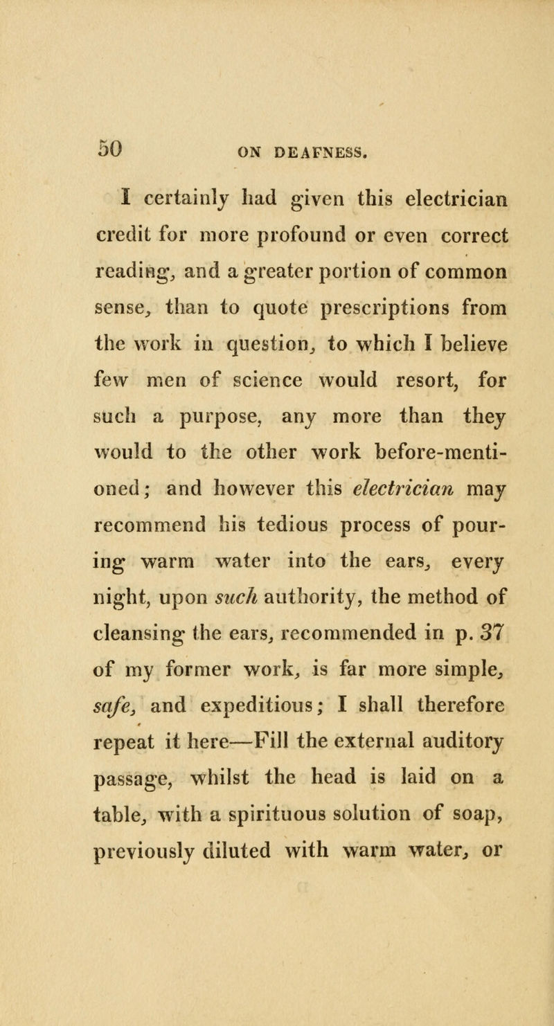 I certainly had given this electrician credit for more profound or even correct reading, and a greater portion of common sense, than to quote prescriptions from the work in question, to which I believe few men of science would resort, for such a purpose, any more than they would to the other work before-menti- oned; and however this electrician may recommend his tedious process of pour- ing warm water into the ears, every night, upon such authority, the method of cleansing the ears, recommended in p. 37 of my former work, is far more simple, safe, and expeditious; I shall therefore repeat it here—Fill the external auditory passage, whilst the head is laid on a table, with a spirituous solution of soap, previously diluted with warm water, or