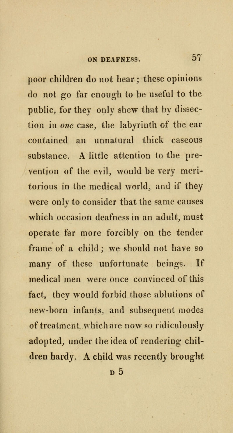 poor children do not hear; these opinions do not go far enough to be useful to the public, for they only shew that by dissec- tion in one case, the labyrinth of the ear contained an unnatural thick caseous substance. A little attention to the pre- vention of the evil, would be very meri- torious in the medical world, and if they were only to consider that the same causes which occasion deafness in an adult, must operate far more forcibly on the tender frame of a child; we should not have so many of these unfortunate beings. If medical men were once convinced of this fact, they would forbid those ablutions of new-born infants, and subsequent modes of treatment which are now so ridiculously adopted, under the idea of rendering chil- dren hardy. A child was recently brought d5