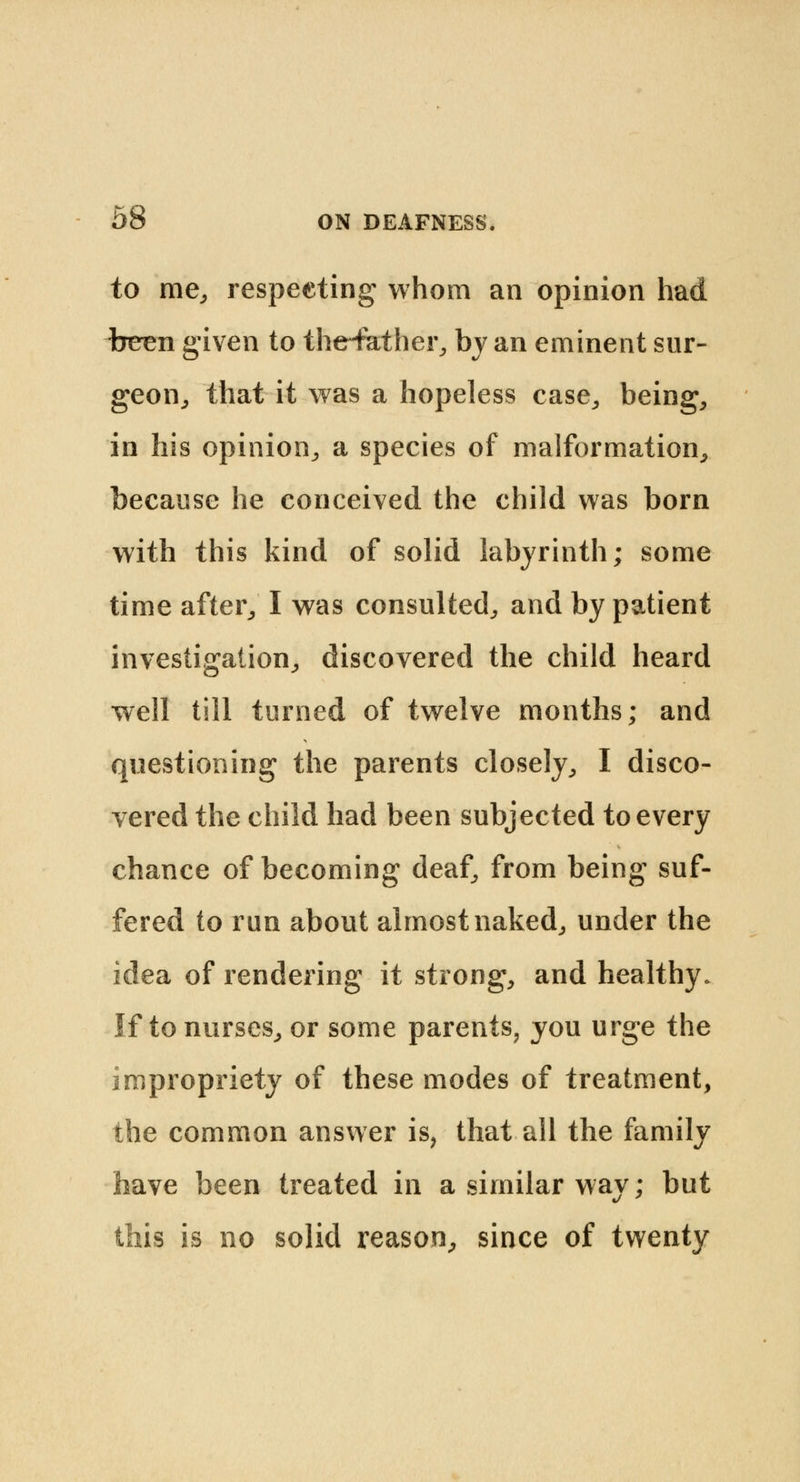 to me, respecting whom an opinion had tmen given to the-father, by an eminent sur- geon,, that it was a hopeless case., being, in his opinion,, a species of malformation, because he conceived the child was born with this kind of solid labyrinth; some time after, I was consulted, and by patient investigation, discovered the child heard well till turned of twelve months; and questioning the parents closely, I disco- vered the child had been subjected to every chance of becoming deaf, from being suf- fered to run about almost naked, under the idea of rendering it strong, and healthy. If to nurses, or some parents, you urge the impropriety of these modes of treatment, the common answer is, that all the family have been treated in a similar way; but this is no solid reason, since of twenty