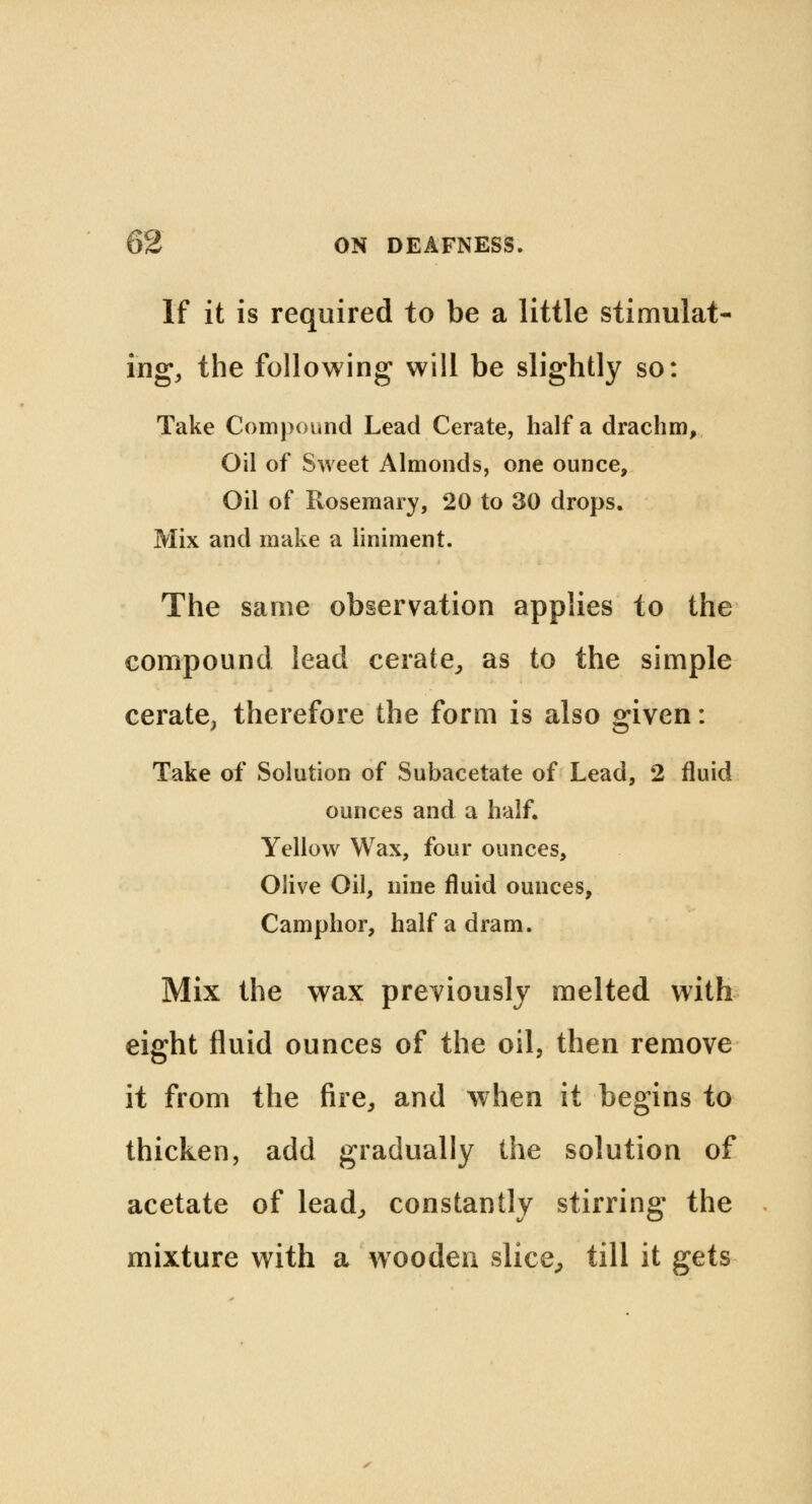 If it is required to be a little stimulat- ing, the following will be slightly so: Take Compound Lead Cerate, half a drachm, Oil of Sweet Almonds, one ounce, Oil of Rosemary, 20 to 30 drops. Mix and make a liniment. The same observation applies to the compound lead cerate, as to the simple cerate, therefore the form is also given: Take of Solution of Subacetate of Lead, 2 fluid ounces and a half. Yellow Wax, four ounces, Olive Oil, nine fluid ounces, Camphor, half a dram. Mix the wax previously melted with eight fluid ounces of the oil, then remove it from the fire,, and when it begins to thicken, add gradually the solution of acetate of lead, constantly stirring the mixture with a wooden slice, till it gets