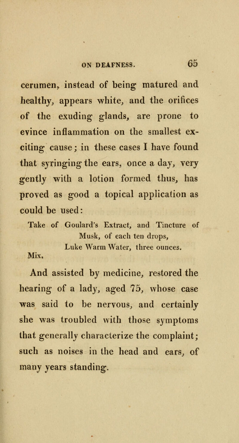 cerumen, instead of being matured and healthy, appears white, and the orifices of the exuding glands, are prone to evince inflammation on the smallest ex- citing cause; in these cases I have found that syringing the ears, once a day, very gently with a lotion formed thus, has proved as good a topical application as could be used: Take of Goulard's Extract, and Tincture of Musk, of each ten drops, Luke Warm Water, three ounces. Mix, And assisted by medicine, restored the hearing of a lady, aged 75, whose case was said to be nervous, and certainly she was troubled with those symptoms that generally characterize the complaint; such as noises in the head and ears, of many years standing.