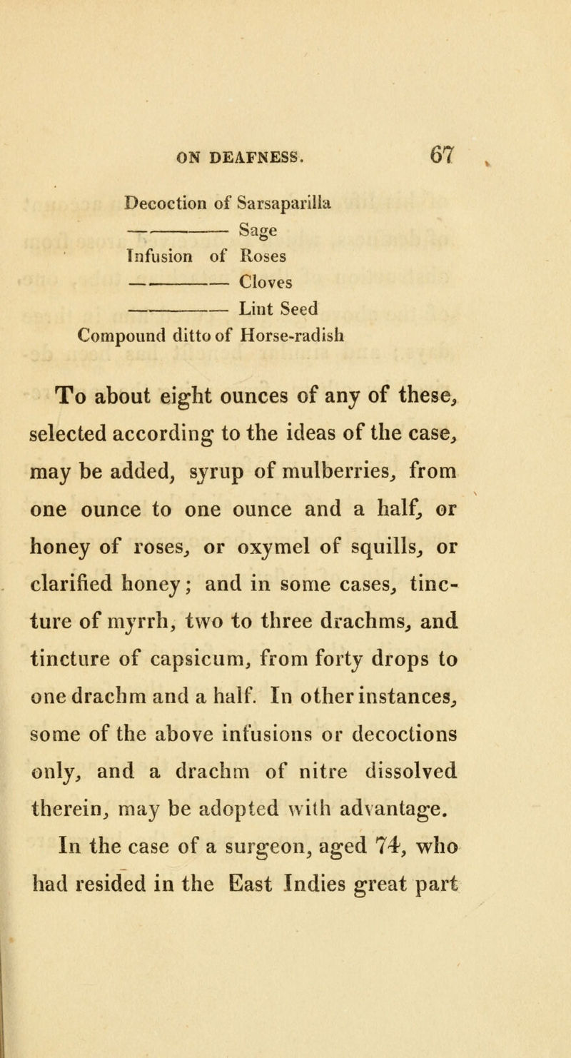 Decoction of Sarsaparilla Sage Tnfusion of Roses Cloves Lint Seed Compound ditto of Horse-radish To about eight ounces of any of these, selected according to the ideas of the case, may be added, syrup of mulberries, from one ounce to one ounce and a half, or honey of roses, or oxymel of squills, or clarified honey; and in some cases, tinc- ture of myrrh, two to three drachms, and tincture of capsicum, from forty drops to one drachm and a half. In other instances, some of the above infusions or decoctions only, and a drachm of nitre dissolved therein, may be adopted with advantage. In the case of a surgeon, aged 74, who had resided in the East Indies great part