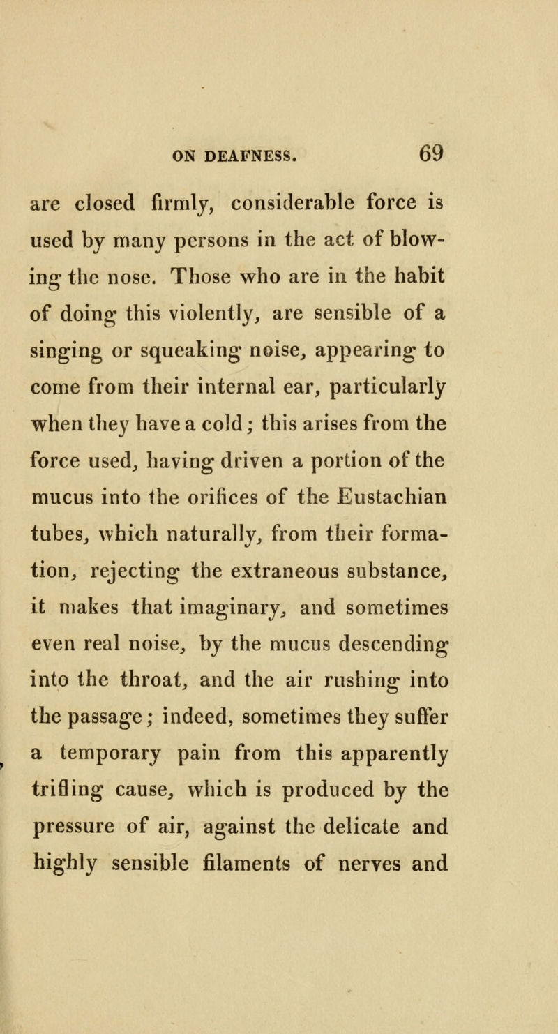 are closed firmly, considerable force is used by many persons in the act of blow- ing the nose. Those who are in the habit of doing this violently, are sensible of a singing or squeaking noise, appearing to come from their internal ear, particularly when they have a cold; this arises from the force used, having driven a portion of the mucus into the orifices of the Eustachian tubes, which naturally, from their forma- tion, rejecting the extraneous substance, it makes that imaginary, and sometimes even real noise, by the mucus descending into the throat, and the air rushing into the passage; indeed, sometimes they suffer a temporary pain from this apparently trifling cause, which is produced by the pressure of air, against the delicate and highly sensible filaments of nerves and