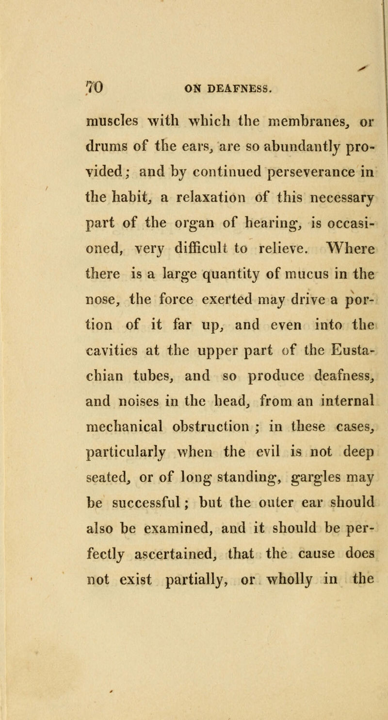 muscles with which the membranes, or drums of the ears, are so abundantly pro- vided; and by continued perseverance in the habit, a relaxation of this necessary part of the organ of hearing, is occasi- oned, very difficult to relieve. Where there is a large quantity of mucus in the nose, the force exerted may drive a por- tion of it far up, and even into the cavities at the upper part of the Eusta- chian tubes, and so produce deafness, and noises in the head, from an internal mechanical obstruction ; in these cases, particularly when the evil is not deep seated, or of long standing, gargles may be successful; but the outer ear should also be examined, and it should be per- fectly ascertained, that the cause does not exist partially, or wholly in the