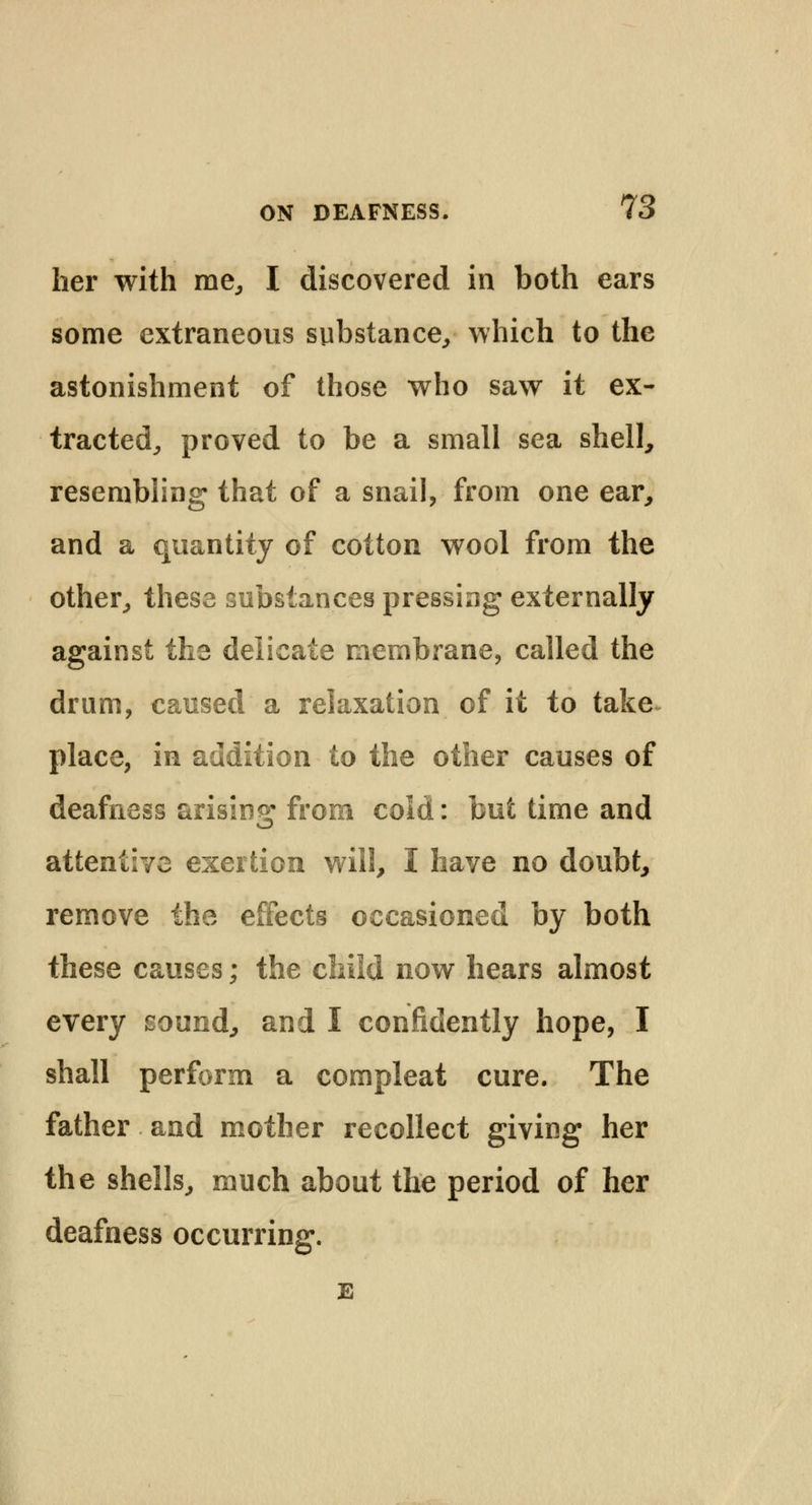 her with me, I discovered in both ears some extraneous substance, which to the astonishment of those who saw it ex- tracted, proved to be a small sea shell, resembling that of a snail, from one ear, and a quantity of cotton wool from the other, these substances pressing externally against the delicate membrane, called the drum, caused a relaxation of it to take place, in addition to the other causes of deafness arising from cold: but time and attentive exertion will, I have no doubt, remove the effects occasioned by both these causes; the child now hears almost every sound, and I confidently hope, I shall perform a compleat cure. The father and mother recollect giving her the shells, much about the period of her deafness occurring. E