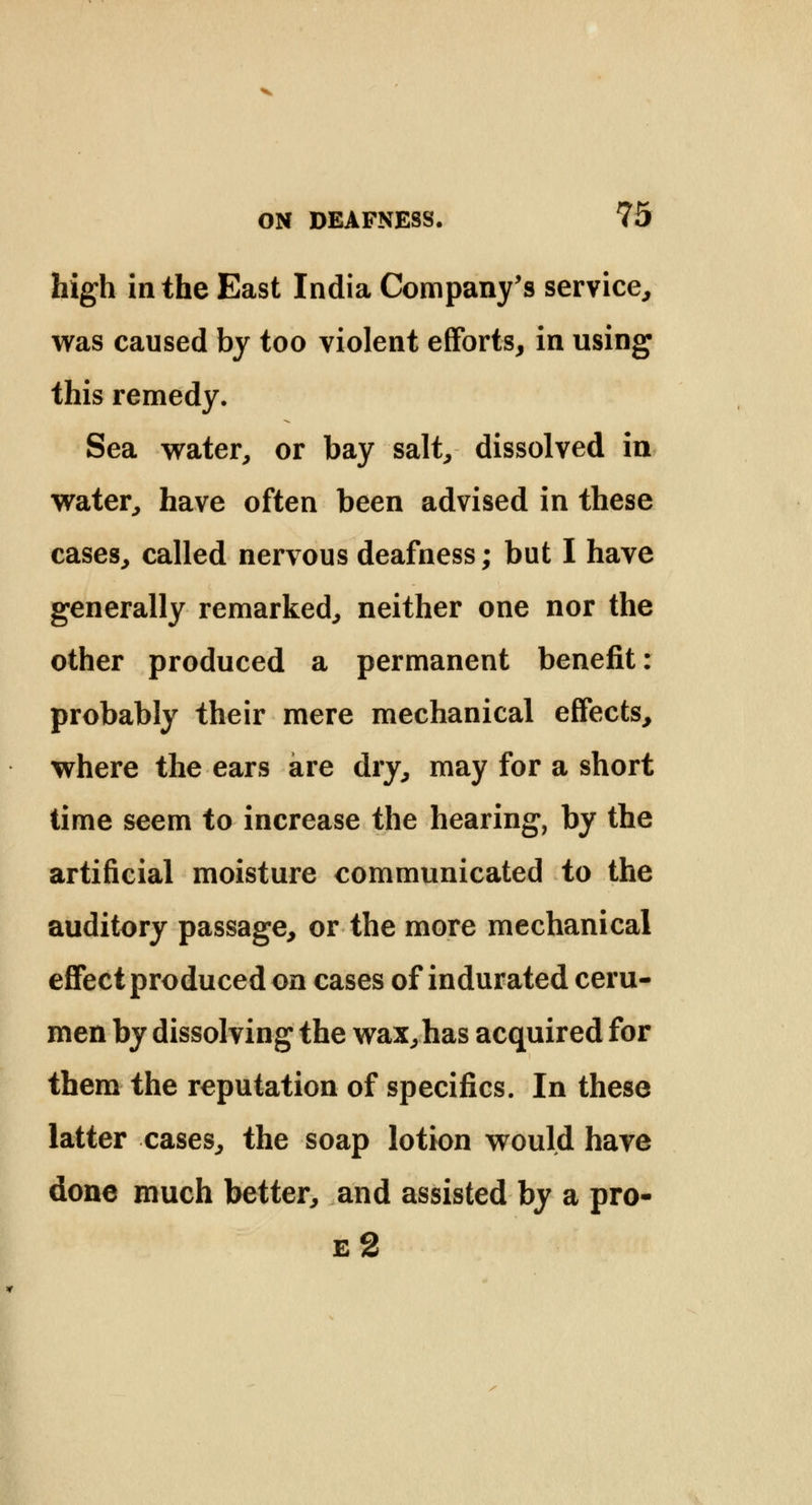 high in the East India Company's service, was caused by too violent efforts, in using this remedy. Sea water, or bay salt, dissolved in water, have often been advised in these cases, called nervous deafness; but I have generally remarked, neither one nor the other produced a permanent benefit: probably their mere mechanical effects, where the ears are dry, may for a short time seem to increase the hearing, by the artificial moisture communicated to the auditory passage, or the more mechanical effect produced on cases of indurated ceru- men by dissolving the wax,has acquired for them the reputation of specifics. In these latter cases, the soap lotion would have done much better, and assisted by a pro- e2