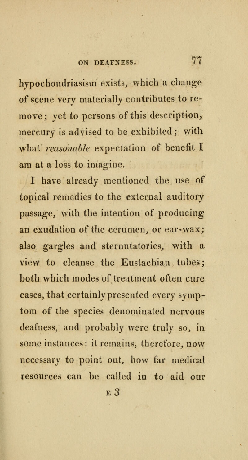 hypochondriasism exists, which a change of scene very materially contributes to re- move; yet to persons of this description^ mercury is advised to be exhibited; with what reasonable expectation of benefit I am at a loss to imagine. I have already mentioned the use of topical remedies to the external auditory passage, with the intention of producing an exudation of the cerumen, or ear-wax; also gargles and sternutatories, with a view to cleanse the Eustachian tubes; both which modes of treatment often cure cases, that certainly presented every symp- tom of the species denominated nervous deafness, and probably were truly so, in some instances: it remains, therefore, now necessary to point out, how far medical resources can be called in to aid our e3