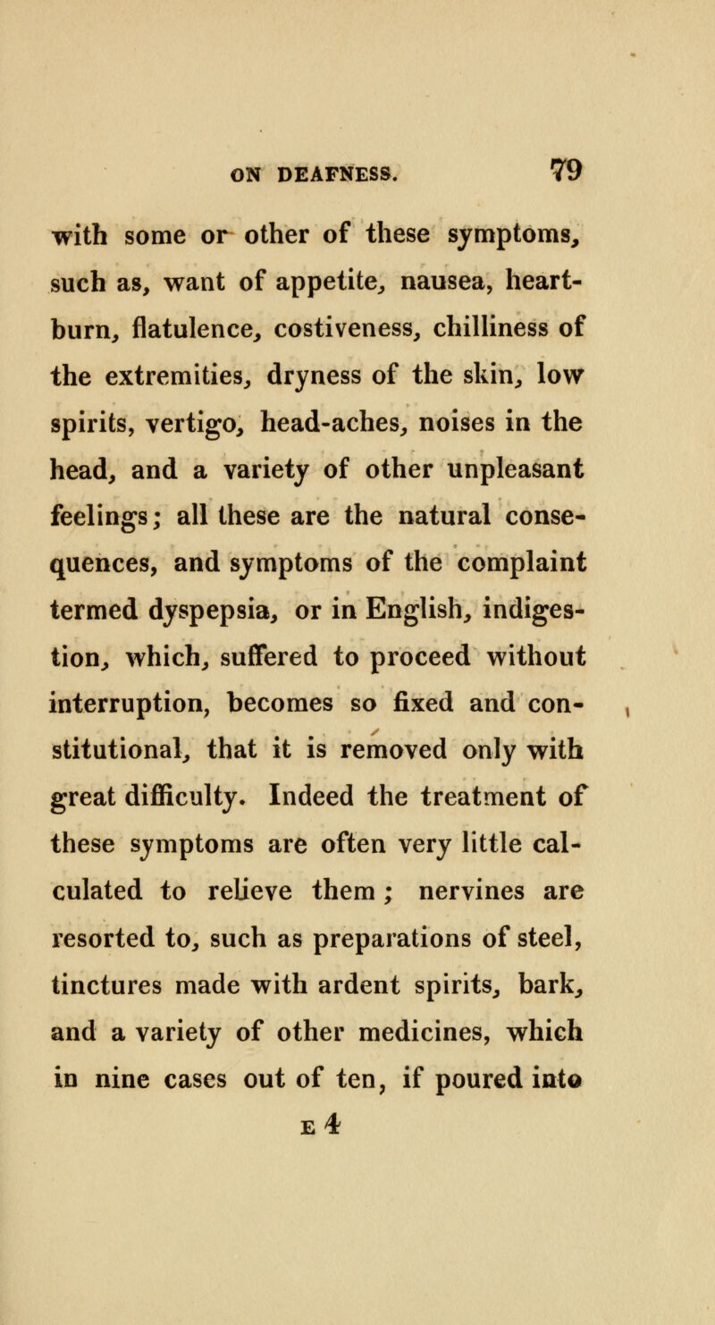 with some or other of these symptoms, such as, want of appetite, nausea, heart- burn, flatulence, costiveness, chilliness of the extremities, dryness of the skin, low spirits, vertigo, head-aches, noises in the head, and a variety of other unpleasant feelings; all these are the natural conse- quences, and symptoms of the complaint termed dyspepsia, or in English, indiges- tion, which, suffered to proceed without interruption, becomes so fixed and con- stitutional, that it is removed only with great difficulty. Indeed the treatment of these symptoms are often very little cal- culated to relieve them; nervines are resorted to, such as preparations of steel, tinctures made with ardent spirits, bark, and a variety of other medicines, which in nine cases out of ten, if poured into e4