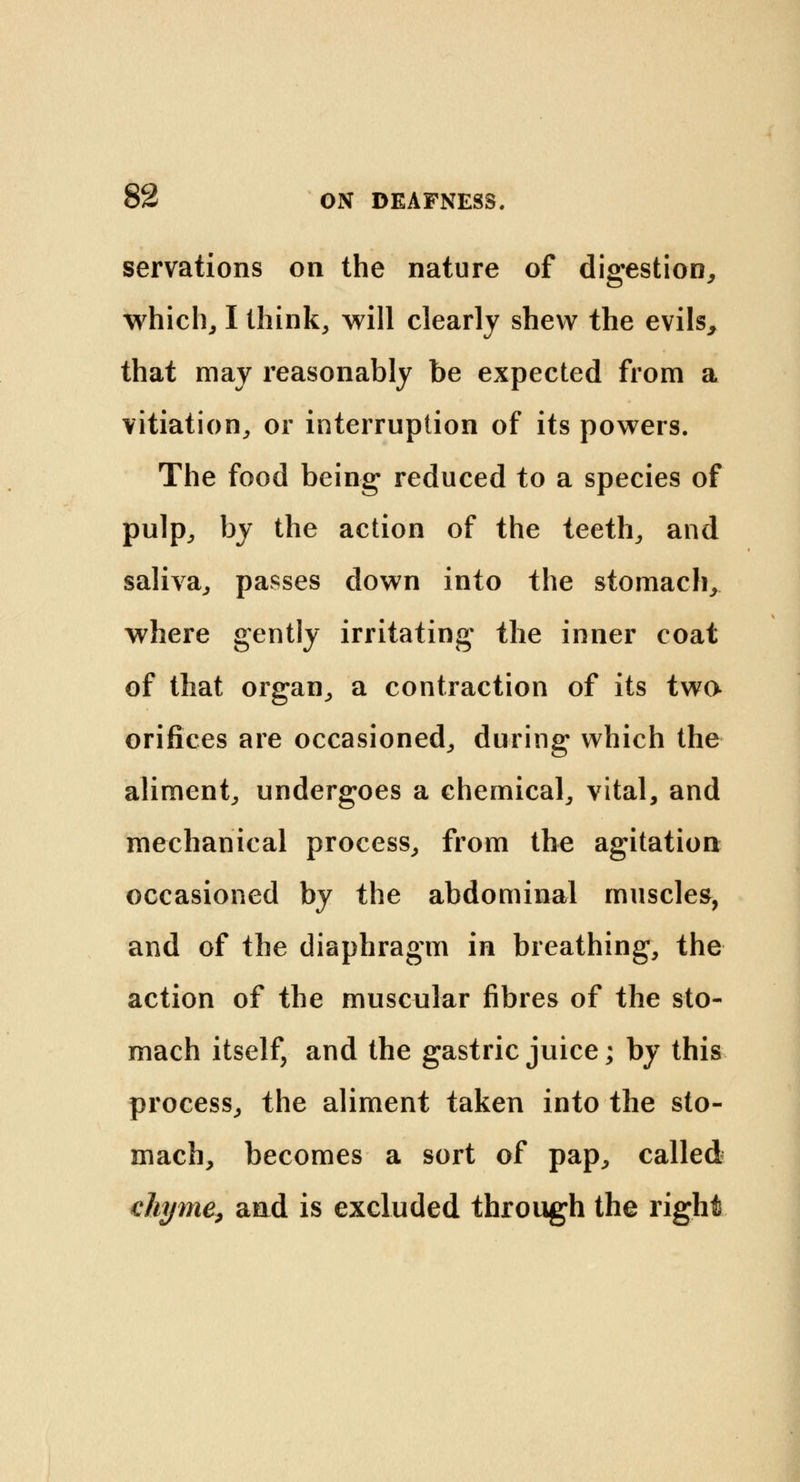 servations on the nature of digestion, which, I think, will clearly shew the evils, that may reasonably be expected from a vitiation, or interruption of its powers. The food being reduced to a species of pulp, by the action of the teeth, and saliva, passes down into the stomach, where gently irritating the inner coat of that organ, a contraction of its two orifices are occasioned, during which the aliment, undergoes a chemical, vital, and mechanical process, from the agitation occasioned by the abdominal muscles, and of the diaphragm in breathing, the action of the muscular fibres of the sto- mach itself, and the gastric juice; by this process, the aliment taken into the sto- mach, becomes a sort of pap, called chyme, and is excluded through the right