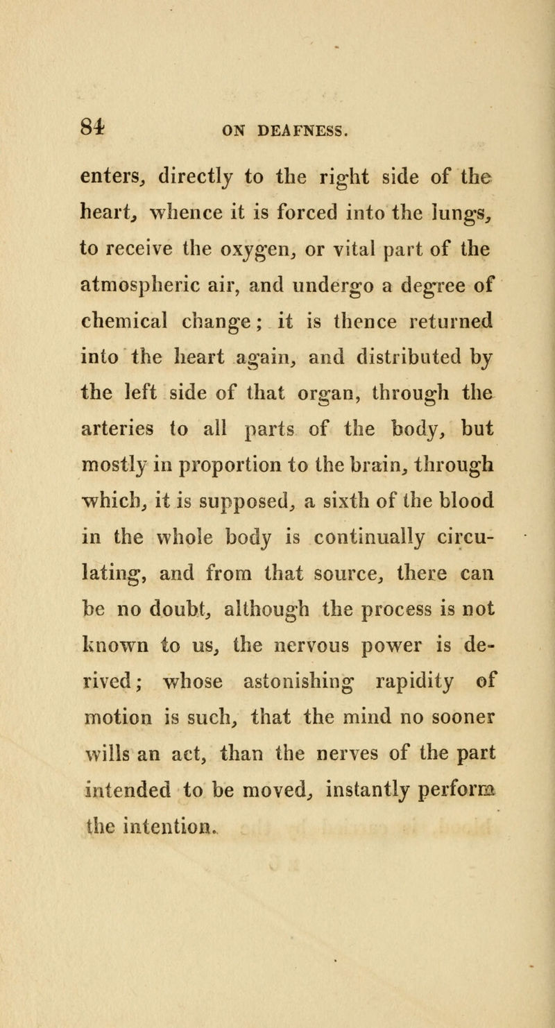 enters, directly to the right side of the heart, whence it is forced into the lungs, to receive the oxygen, or vital part of the atmospheric air, and undergo a degree of chemical change; it is thence returned into the heart again, and distributed by the left side of that organ, through the arteries to all parts of the body, but mostly in proportion to the brain, through which, it is supposed, a sixth of the blood in the whole body is continually circu- lating, and from that source, there can be no doubt, although the process is not known to us, the nervous power is de- rived; whose astonishing rapidity of motion is such, that the mind no sooner wills an act, than the nerves of the part intended to be moved, instantly perform the intention.