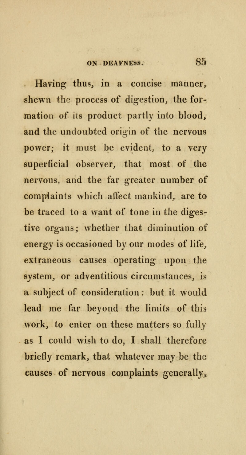 Having thus, in a concise manner? shewn the process of digestion, the for- mation of its product partly into blood, and the undoubted origin of the nervous power; it must be evident, to a very superficial observer, that most of the nervous, and the far greater number of complaints which affect mankind, are to be traced to a want of tone in the diges- tive organs; whether that diminution of energy is occasioned by our modes of life, extraneous causes operating upon the system, or adventitious circumstances, is a subject of consideration: but it would lead me far beyond the limits of this work, to enter on these matters so fully as I could wish to do, I shall therefore briefly remark, that whatever may be the causes of nervous complaints generally,