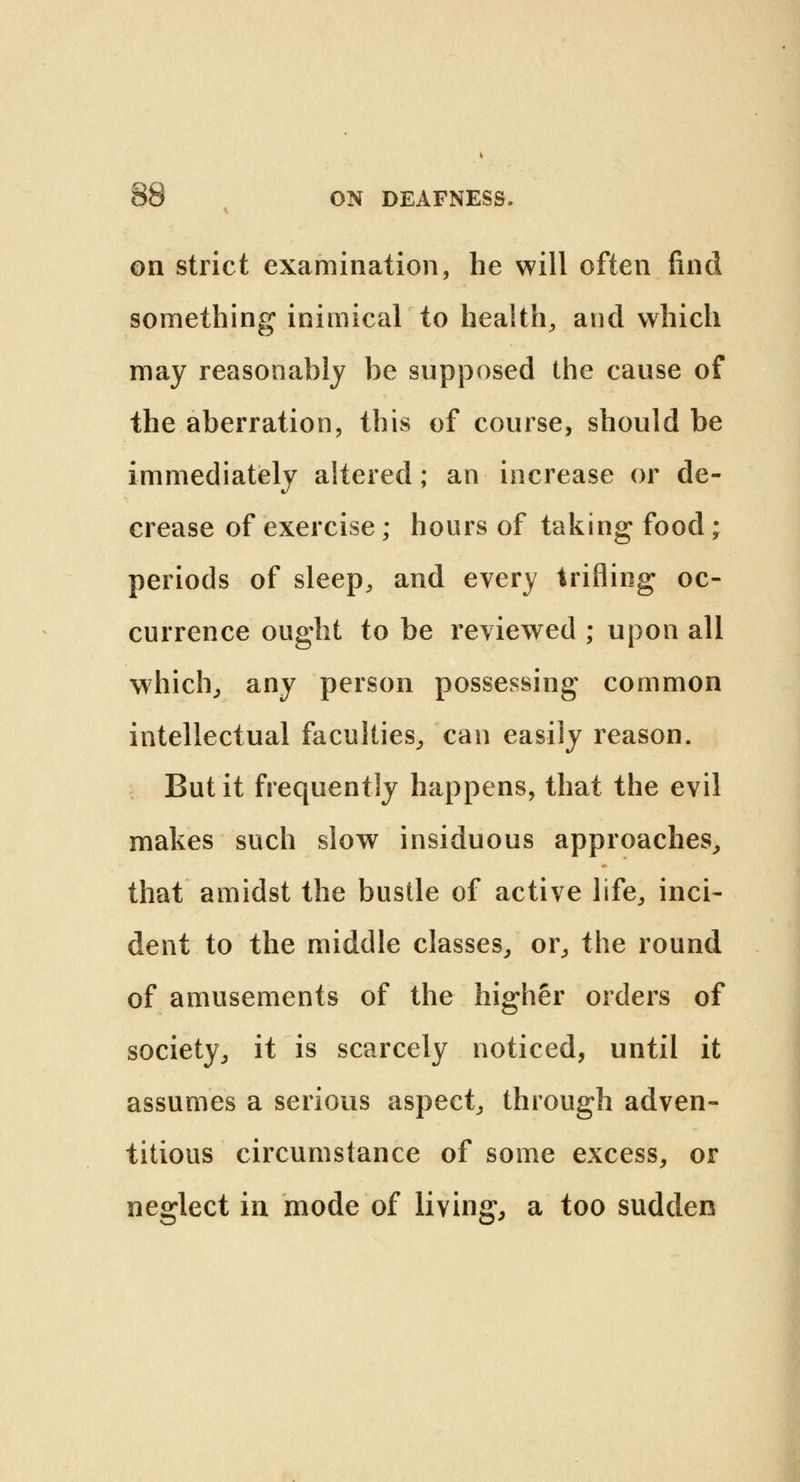 on strict examination, he will often find something inimical to health, and which may reasonably be supposed the cause of the aberration, this of course, should be immediately altered; an increase or de- crease of exercise; hours of taking food; periods of sleep, and every trifling oc- currence ought to be reviewed ; upon all which, any person possessing common intellectual faculties, can easily reason. But it frequently happens, that the evil makes such slow insiduous approaches, that amidst the bustle of active life, inci- dent to the middle classes, or, the round of amusements of the higher orders of society, it is scarcely noticed, until it assumes a serious aspect, through adven- titious circumstance of some excess, or neglect in mode of living, a too sudden