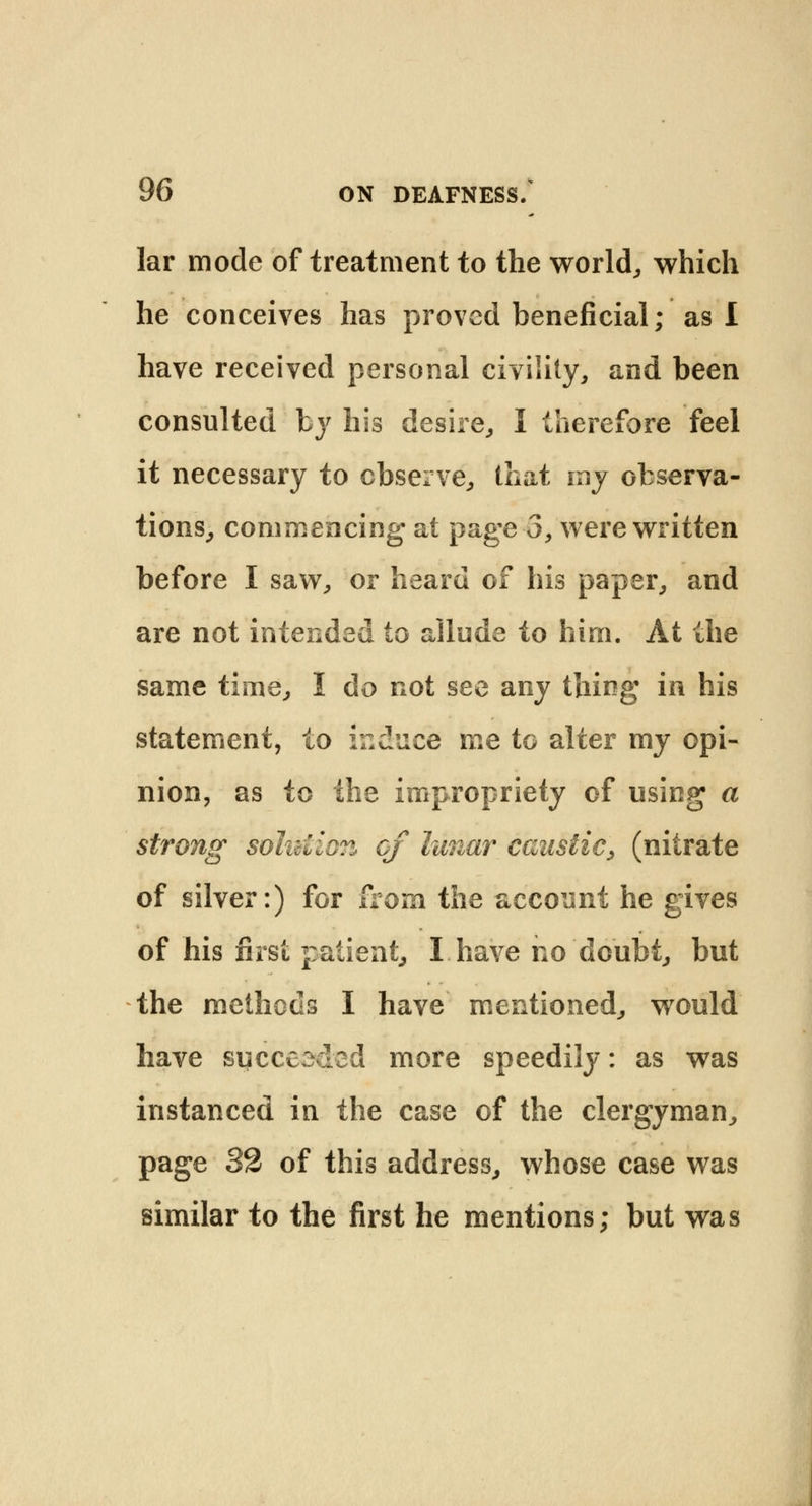 lar mode of treatment to the world, which he conceives has proved beneficial; as I have received personal civility, and been consulted by his desire, I therefore feel it necessary to observe, that my observa- tions, commencing at page-3, were written before I saw, or heard of his paper, and are not intended to allude to hirn. At the same time, I do not see any thing in his statement, to induce me to alter my opi- nion, as to the impropriety of using a strong solution of lunar caustic, (nitrate of silver:) for from the account he gives of his first patient, I have no doubt, but the methods I have mentioned, would have succeeded more speedily: as was instanced in the case of the clergyman, page 32 of this address, whose case was similar to the first he mentions; but was