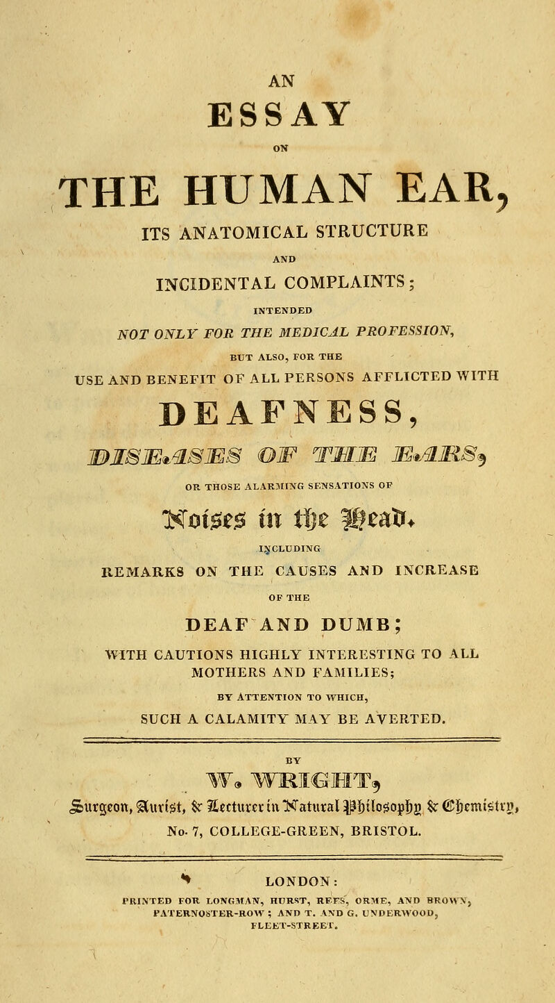 AN ESSAY ON THE HUMAN EAR, ITS ANATOMICAL STRUCTURE AND INCIDENTAL COMPLAINTS; INTENDED NOT ONLY FOR THE MEDICAL PROFESSION, BUT ALSO, FOR THE USE AND BENEFIT OF ALL PERSONS AFFLICTED WITH DEAFNESS, IDISjE^SMS OF TMM lE*flMSs, OR THOSE ALARMING SENSATIONS OF Notges in tlje pieaik INCLUDING REMARKS ON THE CAUSES AND INCREASE OF THE DEAF AND DUMB; WITH CAUTIONS HIGHLY INTERESTING TO ALL MOTHERS AND FAMILIES; by Attention to which, SUCH A CALAMITY MAY BE AVERTED. BY W* WM<GHT9 Jeitrgeott, &uvtet, $r Return iti Hatural ^^ilo^opjjg & ©Jjemistir?, No- 7, COLLEGE-GREEN, BRISTOL. *♦ LONDON: PRINTED FOR LONGMAN, HURST, RFFS, ORME, AND BROWN, PATERNOSTER-ROW ; AND T. AND G. UNDERWOOD, FLEET-STREET.