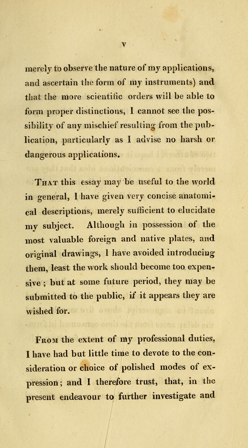 merely to observe the nature of my applications, and ascertain the form of my instruments) and that the more scientific orders will be able to form proper distinctions, I cannot see the pos- sibility of any mischief resulting from the pub- lication, particularly as I advise no harsh or dangerous applications. That this essay may be useful to the world in general, I have given very concise anatomi- cal descriptions, merely sufficient to elucidate my subject. Although in possession of the most valuable foreign and native plates, and original drawings, 1 have avoided introducing them, least the work should become too expen- sive ; but at some future period, they may be submitted to the public, if it appears they are wished for. From the extent of my professional duties, I have had but little time to devote to the con- sideration or choice of polished modes of ex- pression; and I therefore trust, that, in the present endeavour to further investigate and