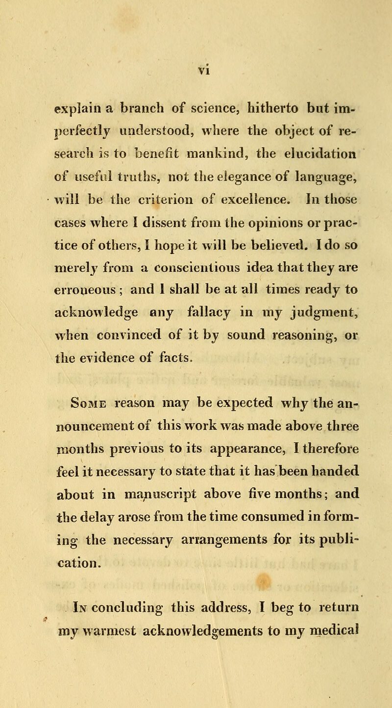 explain a branch of science, hitherto but im- perfectly understood, where the object of re- search is to benefit mankind, the elucidation of useful truths, not the elegance of language, will be the criterion of excellence. In those cases where I dissent from the opinions or prac- tice of others, I hope it will be believed. I do so merely from a conscientious idea that they are erroneous ; and 1 shall be at all times ready to acknowledge any fallacy in my judgment, when convinced of it by sound reasoning, or the evidence of facts. Some reason may be expected why the an- nouncement of this work was made above three months previous to its appearance, I therefore feel it necessary to state that it has been handed about in manuscript above five months; and the delay arose from the time consumed in form- ing the necessary arrangements for its publi- cation. In concluding this address, I beg to return my warmest acknowledgements to my medical