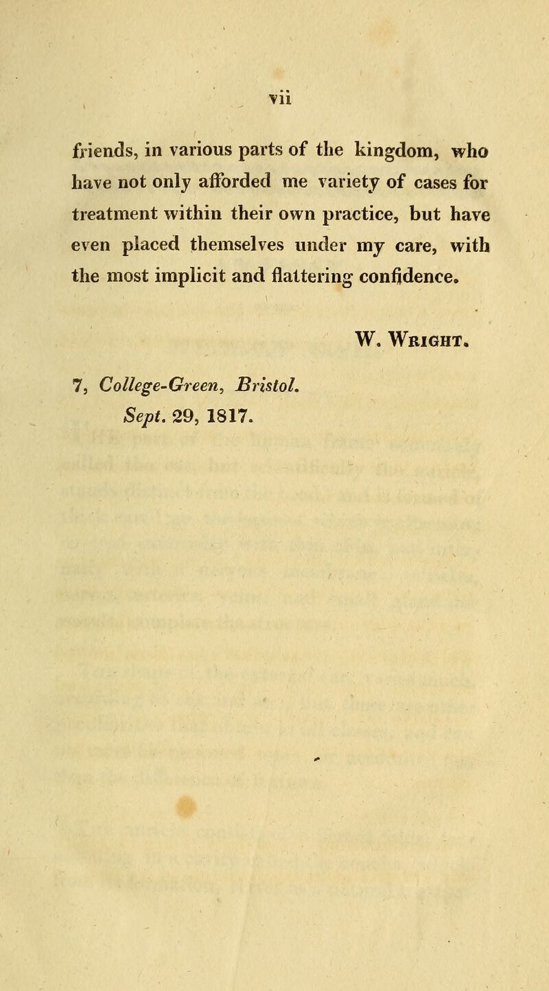 Vll friends, in various parts of the kingdom, who have not only afforded me variety of cases for treatment within their own practice, but have even placed themselves under my care, with the most implicit and nattering confidence. W. Wright. 7, College-Green, Bristol. Sept. 29, 1817.