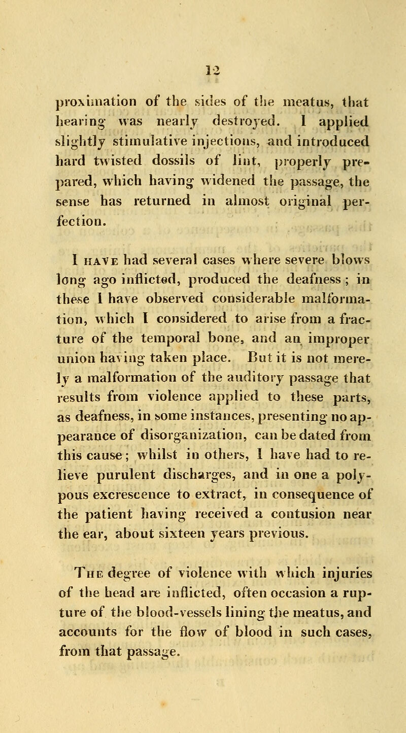 proxiuiation of the sides of the meatus, that hearing was nearly destrojed. 1 applied slightly stimulative injections, and introduced hard twisted dossils of lint, properly pre- pared, which having- widened the passage, the sense has returned in almost original per- fection. 1 have had several cases where severe blows long ago inflicted, produced the deafness ; in these 1 have observed considerable malforma- tion, which I considered to arise from a frac- ture of the temporal bone, and an improper union having taken place. But it is not mere- ly a malformation of the auditory passage that results from violence applied to these parts, as deafness, in some instances, presenting no ap- pearance of disorganization, can be dated from this cause; whilst in others, I have had to re- lieve purulent discharges, and in one a poly- pous excrescence to extract, in consequence of the patient having received a contusion near the ear, about sixteen years previous. The degree of violence with which injuries of the head are inflicted, often occasion a rup- ture of the blood-vessels lining the meatus, and accounts for the flow of blood in such cases, from that passage.