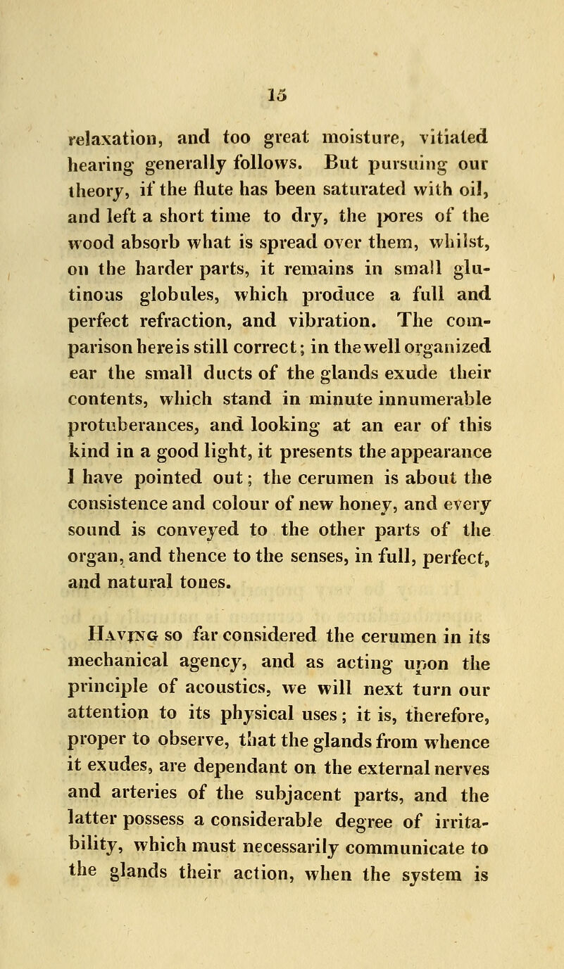 relaxation, and too great moisture, vitiated hearing generally follows. But pursuing our theory, if the flute has been saturated with oil, and left a short time to dry, the pores of the wood absorb what is spread over them, whilst, on the harder parts, it remains in small glu- tinous globules, which produce a full and perfect refraction, and vibration. The com- parison here is still correct; in the well organized ear the small ducts of the glands exude their contents, which stand in minute innumerable protuberances, and looking at an ear of this kind in a good light, it presents the appearance I have pointed out; the cerumen is about the consistence and colour of new honey, and every sound is conveyed to the other parts of the organ, and thence to the senses, in full, perfect, and natural tones. Having so far considered the cerumen in its mechanical agency, and as acting upon the principle of acoustics, we will next turn our attention to its physical uses; it is, therefore, proper to observe, that the glands from whence it exudes, are dependant on the external nerves and arteries of the subjacent parts, and the latter possess a considerable degree of irrita- bility, which must necessarily communicate to the glands their action, when the system is