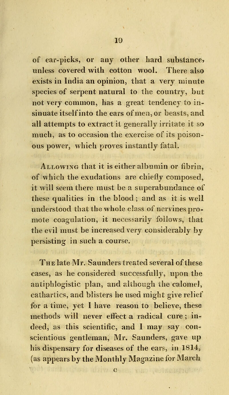 of ear-picks, or any other hard substance* unless covered with cotton wool. There also exists in India an opinion, that a very minute species of serpent natural to the country, but not very common, has a great tendency to in- sinuate itself into the ears of men, or beasts, and all attempts to extract it generally irritate it so much, as to occasion the exercise of its poison- ous power, which proves instantly fatal. Allowing that it is either albumin or fibrin, of which the exudations are chiefly composed, it will seem there must be a superabundance of these qualities in the blood ; and as it is well understood that the whole class of nervines pro- mote coagulation, it necessarily follows, that the evil must be increased very considerably by persisting in such a course. The late Mr. Saunders treated several of these cases, as he considered successfully, upon the antiphlogistic plan, and although the calomel, cathartics, and blisters he used might give relief for a time, yet 1 have reason to believe, these methods will never effect a radical cure; in- deed, as this scientific, and I may say con- scientious gentleman, Mr. Saunders, gave up his dispensary for diseases of the ears, in 1814, (as appears by the Monthly Magazine for March c